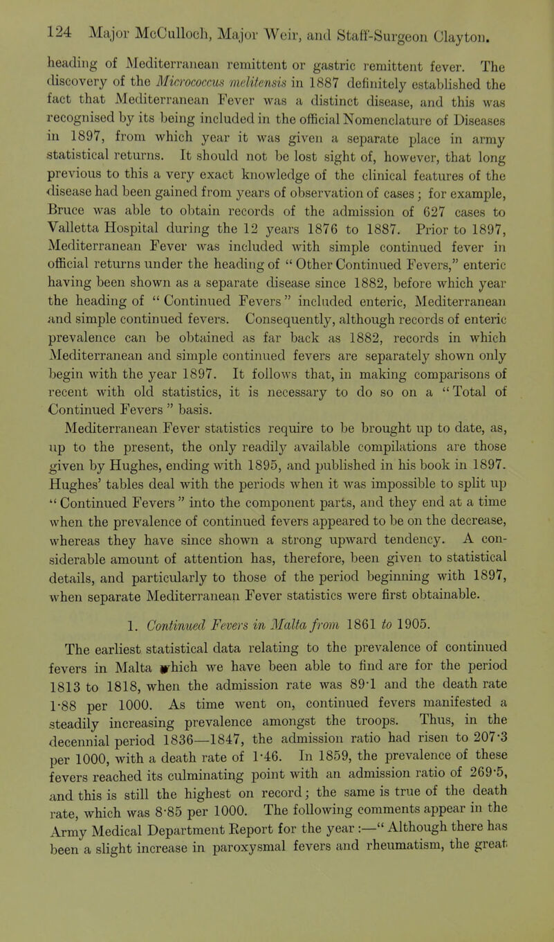 heading of Mediterranean remittent or gastric remittent fever. The discovery of the Micrococcus melitensis in 1887 definitely established the fact that Mediterranean Fever was a distinct disease, and this was recognised by its being included in the official Nomenclature of Diseases in 1897, from which year it was given a separate place in army statistical returns. It should not be lost sight of, however, that long previous to this a very exact knowledge of the clinical features of the disease had been gained from years of observation of cases; for example, Bruce was able to obtain records of the admission of 627 cases to Valletta Hospital during the 12 years 1876 to 1887. Prior to 1897, Mediterranean Fever was included with simple continued fever in official returns under the heading of  Other Continued Fevers, enteric- having been shown as a separate disease since 1882, before which year the heading of  Continued Fevers  included enteric, Mediterranean and simple continued fevers. Consequently, although records of enteric prevalence can be obtained as far back as 1882, records in which Mediterranean and simple continued fevers are separately shown only begin with the year 1897. It follows that, in making comparisons of recent with old statistics, it is necessary to do so on a  Total of Continued Fevers  basis. Mediterranean Fever statistics require to be brought up to date, as, up to the present, the only readily available compilations are those given by Hughes, ending with 1895, and published in his book in 1897. Hughes' tables deal with the periods when it was impossible to split up  Continued Fevers  into the component parts, and they end at a time when the prevalence of continued fevers appeared to be on the decrease, whereas they have since shown a strong upward tendency. A con- siderable amount of attention has, therefore, been given to statistical details, and particularly to those of the period beginning with 1897, when separate Mediterranean Fever statistics were first obtainable. 1. Continued Fevers in Malta from 1861 to 1905. The earliest statistical data relating to the prevalence of continued fevers in Malta irhich we have been able to find are for the period 1813 to 1818, when the admission rate was 89-1 and the death rate 1*88 per 1000. As time went on, continued fevers manifested a steadily increasing prevalence amongst the troops. Thus, in the decennial period 1836—1847, the admission ratio had risen to 207-3 per 1000, with a death rate of 1-46. In 1859, the prevalence of these fevers reached its culminating point with an admission ratio of 269'5, and this is still the highest on record; the same is true of the death rate, which was 8*85 per 1000. The following comments appear in the Army Medical Department Report for the year :— Although there has been a slight increase in paroxysmal fevers and rheumatism, the great