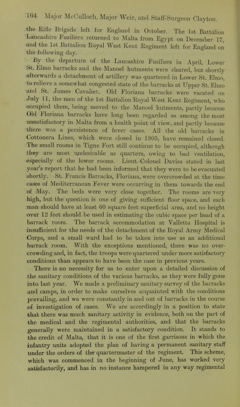 the Rifle Brigade left for England in October. The 1st Battalion Lancashire Fusiliers returned to Malta from Egypt on December 17, and the 1st Battalion Royal West Kent Regiment left for England on the following day. By the departure of the Lancashire Fusiliers in April, Lower Sfc Elmo barracks and the Manoel hutments were cleared, but shortly afterwards a detachment of artillery was quartered in Lower St. Elmo, to relieve a somewhat congested state of the barracks at Upper St. Elmo and St. James Cavalier. Old Floriana barracks were vacated on July 11, the men of the 1st Battalion Royal West Kent Regiment, who occupied them, being moved to the Manoel hutments, partly because Old Floriana barracks have long been regarded as among the most unsatisfactory in Malta from a health point of view, and partly because there was a persistence of fever cases. All the old barracks in Cottonera Lines, which were closed in 1905, have remained closed. The small rooms in Tigne Fort still continue to be occupied, although they are most undesirable as quarters, owing to bad ventilation, especially of the lower rooms. Lieut.-Colonel Da vies stated in last year's report that he had been informed that they were to be evacuated shortly. St. Francis Barracks, Floriana, were overcrowded at the time cases of Mediterranean Fever were occurring in them towards the end of May. The beds were very close together. The rooms are very high, but the question is one of giving sufficient floor space, and each man should have at least 60 square feet superficial area, and no height over 12 feet should be used in estimating the cubic space per head of a barrack room. The barrack accommodation at Valletta Hospital is insufficient for the needs of the detachment of the Royal Army Medical Corps, and a small ward had to be taken into use as an additional barrack room. With the exceptions mentioned, there was no over- crowding and, in fact, the troops were quartered under more satisfactory conditions than appears to have been the case in previous years. There is no necessity for us to enter upon a detailed discussion of the sanitary conditions of the various barracks, as they were fully gone into last year. We made a preliminary sanitary survey of the barracks and camps, in order to make ourselves acquainted with the conditions prevailing, and we were constantly in and out of barracks in the course of investigation of cases. We are accordingly in a position to state that there was much sanitary activity in evidence, both on the part of the medical and the regimental authorities, and that the barracks generally were maintained in a satisfactory condition. It stands to the credit of Malta, that it is one of the first garrisons in which the infantry units adopted the plan of having a permanent sanitary staff under the orders of the quartermaster of the regiment. This scheme, which was commenced in the beginning of June, has worked very satisfactorily, and has in no instance hampered in any way regimental