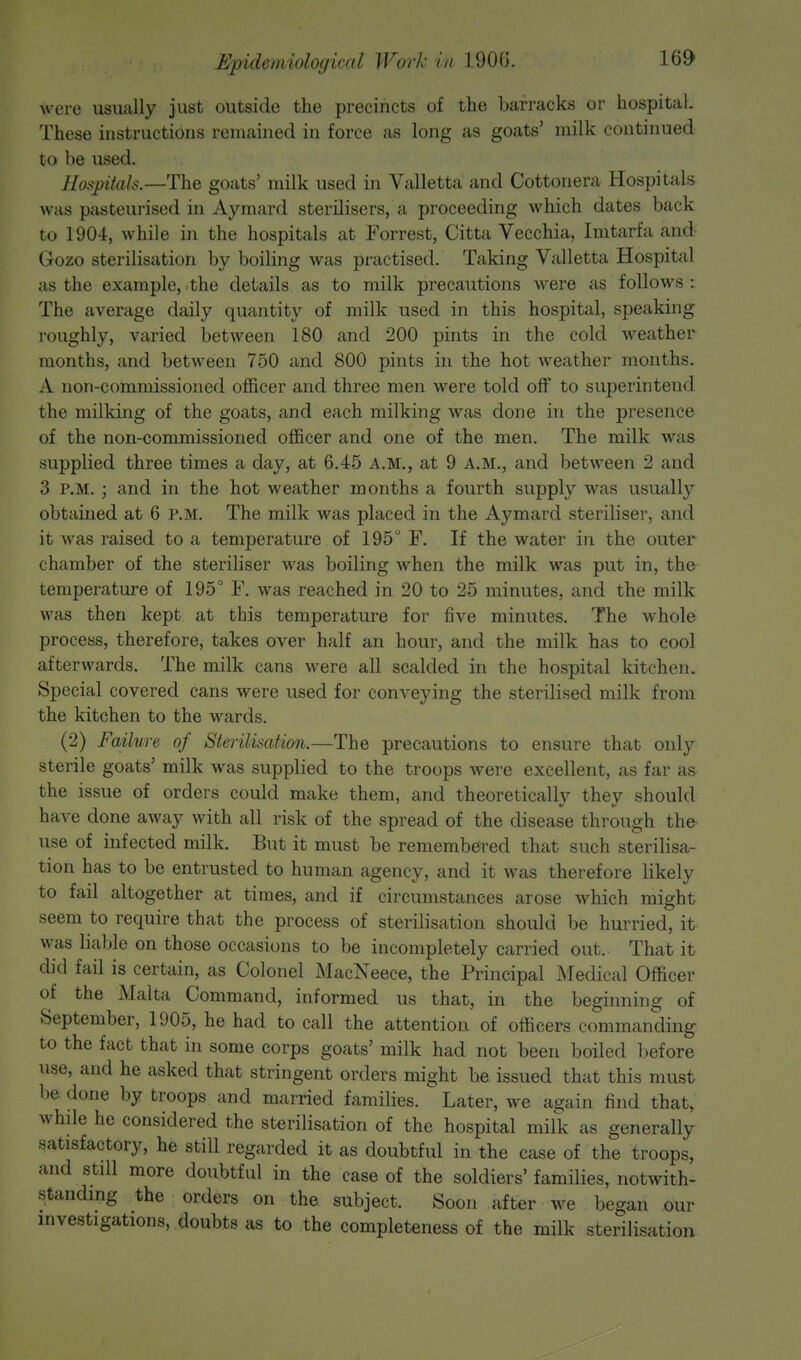 were usually just outside the precincts of the barracks or hospital. These instructions remained in force as long as goats' milk continued to be used. Hospitals—-The goats' milk used in Valletta and Cottonera Hospitals was pasteurised in Aymard sterilisers, a proceeding which dates back to 1904, while in the hospitals at Forrest, Citta Vecchia, Imtarfa and Gozo sterilisation by boiling was practised. Taking Valletta Hospital as the example, the details as to milk precautions were as follows : The average daily quantity of milk used in this hospital, speaking roughly, varied between 180 and 200 pints in the cold weather months, and between 750 and 800 pints in the hot weather months. A non-commissioned officer and three men were told off to superintend the milking of the goats, and each milking was done in the presence of the non-commissioned officer and one of the men. The milk was supplied three times a day, at 6.45 A.M., at 9 A.M., and between 2 and 3 p.m. ; and in the hot weather months a fourth supply was usually obtained at 6 p.m. The milk was placed in the Aymard steriliser, and it was raised to a temperature of 195° F. If the water in the outer chamber of the steriliser was boiling when the milk was put in, the temperature of 195° F. was reached in 20 to 25 minutes, and the milk was then kept at this temperature for five minutes. The whole process, therefore, takes over half an hour, and the milk has to cool afterwards. The milk cans were all scalded in the hospital kitchen. Special covered cans were used for conveying the sterilised milk from the kitchen to the wards. (2) Failure of Sterilisation.—The precautions to ensure that only sterile goats' milk was supplied to the troops were excellent, as far as the issue of orders could make them, and theoretically they should have done away with all risk of the spread of the disease through the use of infected milk. But it must be remembered that such sterilisa- tion has to be entrusted to human agency, and it was therefore likely to fail altogether at times, and if circumstances arose which might seem to require that the process of sterilisation should be hurried, it was liable on those occasions to be incompletely carried out. That it did fail is certain, as Colonel MacNeece, the Principal Medical Officer of the Malta Command, informed us that, in the beginning of September, 1905, he had to call the attention of officers commanding to the fact that in some corps goats' milk had not been boiled before use, and he asked that stringent orders might be issued that this must be done by troops and married families. Later, we again find that, while he considered the sterilisation of the hospital milk as generally satisfactory, he still regarded it as doubtful in the case of the troops, and still more doubtful in the case of the soldiers' families, notwith- standing the orders on the subject. Soon after we began our investigations, doubts as to the completeness of the milk sterilisation