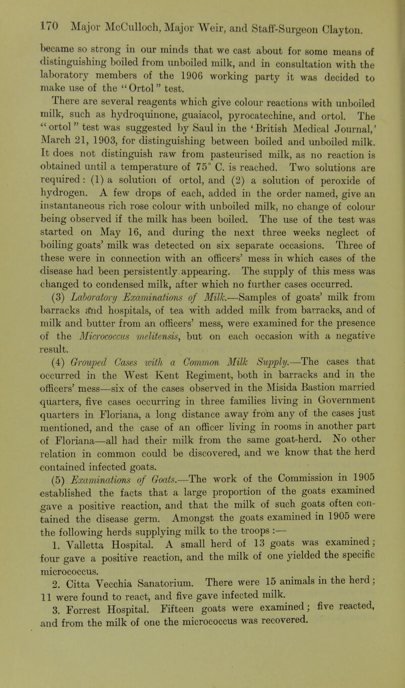 became so strong in our minds that we cast about for some means of distinguishing boiled from unboiled milk, and in consultation with the laboratory members of the 1906 working party it was decided to make use of the Ortol test. There are several reagents which give colour reactions with unboiled milk, such as hydroquinone, guaiacol, pyrocatechine, and ortol. The *' ortol test was suggested by Saul in the 'British Medical Journal,' March 21, 1903, for distinguishing between boiled and unboiled milk. It does not distinguish raw from pasteurised milk, as no reaction is obtained until a temperature of 75° C. is reached. Two solutions are required: (1) a solution of ortol, and (2) a solution of peroxide of hydrogen. A few drops of each, added in the order named, give an instantaneous rich rose colour with unboiled milk, no change of colour being observed if the milk has been boiled. The use of the test was started on May 16, and during the next three weeks neglect of boiling goats' milk was detected on six separate occasions. Three of these were in connection with an officers' mess in which cases of the disease had been persistently appearing. The supply of this mess was changed to condensed milk, after which no further cases occurred. (3) Laboratory Examinations of Milk.—Samples of goats' milk from barracks a*nd hospitals, of tea with added milk from barracks, and of milk and butter from an officers' mess, were examined for the presence of the Micrococcus melitensis, but on each occasion with a negative result. (4) Grouped Cases with a Common Milk Supply.—The cases that occurred in the West Kent Regiment, both in barracks and in the officers' mess—six of the cases observed in the Misida Bastion married quarters, five cases occurring in three families living in Government quarters in Floriana, a long distance away from any of the cases just mentioned, and the case of an officer living in rooms in another part of Floriana—all had their milk from the same goat-herd. No other relation in common could be discovered, and we know that the herd contained infected goats. (5) Examinations of Goats.—The work of the Commission in 1905 established the facts that a large proportion of the goats examined gave a positive reaction, and that the milk of such goats often con- tained the disease germ. Amongst the goats examined in 1905 were the following herds supplying milk to the troops :— 1. Valletta Hospital. A small herd of 13 goats was examined; four gave a positive reaction, and the milk of one yielded the specific micrococcus. 2. Citta Vecchia Sanatorium. There were 15 animals in the herd; 11 were found to react, and five gave infected milk. 3. Forrest Hospital. Fifteen goats were examined; five reacted, and from the milk of one the micrococcus was recovered.