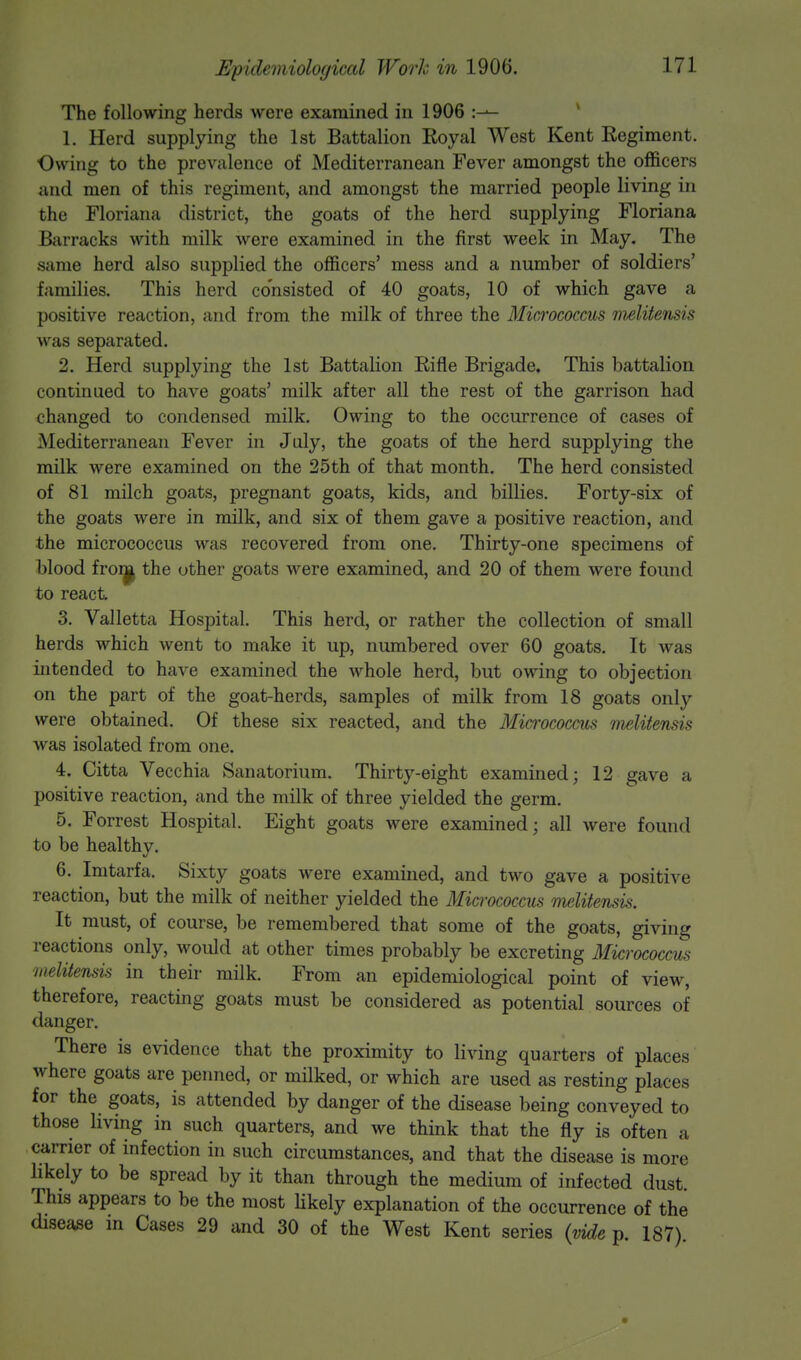 The following herds were examined in 1906 :-— 1. Herd supplying the 1st Battalion Royal West Kent Regiment. Owing to the prevalence of Mediterranean Fever amongst the officers and men of this regiment, and amongst the married people living in the Floriana district, the goats of the herd supplying Floriana Barracks with milk were examined in the first week in May. The same herd also supplied the officers' mess and a number of soldiers' families. This herd consisted of 40 goats, 10 of which gave a positive reaction, and from the milk of three the Micrococcus melitensis was separated. 2. Herd supplying the 1st Battalion Rifle Brigade. This battalion continued to have goats' milk after all the rest of the garrison had changed to condensed milk. Owing to the occurrence of cases of Mediterranean Fever in July, the goats of the herd supplying the milk were examined on the 25th of that month. The herd consisted of 81 milch goats, pregnant goats, kids, and billies. Forty-six of the goats were in milk, and six of them gave a positive reaction, and the micrococcus was recovered from one. Thirty-one specimens of blood from, the other goats were examined, and 20 of them were found to react 3. Valletta Hospital. This herd, or rather the collection of small herds which went to make it up, numbered over 60 goats. It was intended to have examined the whole herd, but owing to objection on the part of the goat-herds, samples of milk from 18 goats only were obtained. Of these six reacted, and the Micrococcus melitensis was isolated from one. 4. Citta Vecchia Sanatorium. Thirty-eight examined; 12 gave a positive reaction, and the milk of three yielded the germ. 5. Forrest Hospital. Eight goats were examined; all were found to be healthy. 6. Imtarfa. Sixty goats were examined, and two gave a positive reaction, but the milk of neither yielded the Micrococcus melitensis. It must, of course, be remembered that some of the goats, giving reactions only, would at other times probably be excreting Micrococcus melitensis in their milk. From an epidemiological point of view, therefore, reacting goats must be considered as potential sources of danger. There is evidence that the proximity to living quarters of places where goats are penned, or milked, or which are used as resting places for the goats, is attended by danger of the disease being conveyed to those living in such quarters, and we think that the fly is often a carrier of infection in such circumstances, and that the disease is more likely to be spread by it than through the medium of infected dust. This appears to be the most likely explanation of the occurrence of the disease in Cases 29 and 30 of the West Kent series (vide p 187)