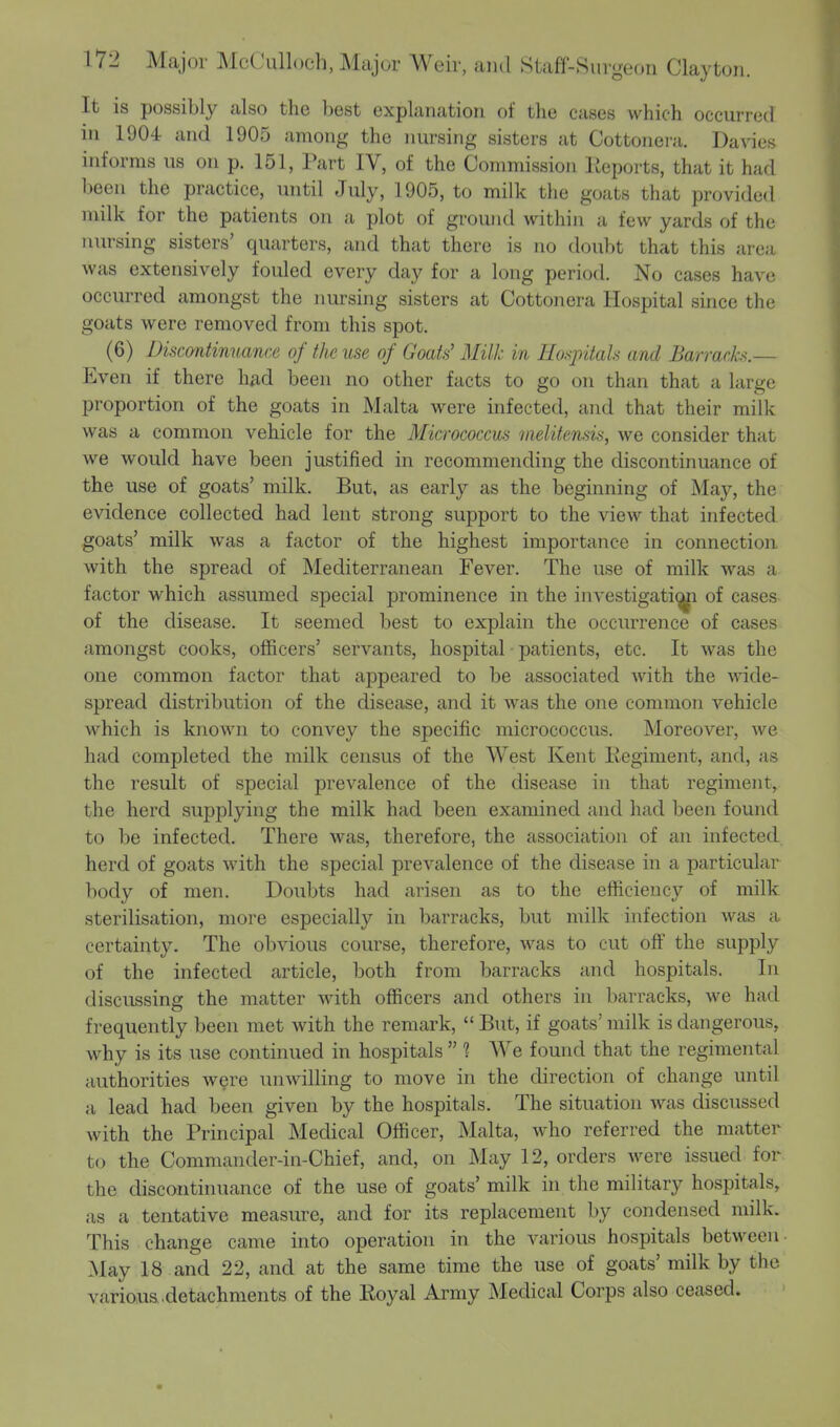 It is possibly also the best explanation of the cases which occurred in 1904 and 1905 among the nursing sisters at Cottonera. Davies informs us on p. 151, Part IV, of the Commission Reports, that it had been the practice, until July, 1905, to milk the goats that provided milk for the patients on a plot of ground within a few yards of the nursing sisters' quarters, and that there is no doubt that this area was extensively fouled every day for a long period. No cases have occurred amongst the nursing sisters at Cottonera Hospital since the goats were removed from this spot. (6) Discontinuance of the use of Goats' Milk in Hospitals and Barracks.— Even if there had been no other facts to go on than that a large proportion of the goats in Malta were infected, and that their milk was a common vehicle for the Micrococcus nielitensis, we consider that we would have been justified in recommending the discontinuance of the use of goats' milk. But, as early as the beginning of May, the evidence collected had lent strong support to the view that infected goats' milk was a factor of the highest importance in connection with the spread of Mediterranean Fever. The use of milk was a factor which assumed special prominence in the investigati^i of cases of the disease. It seemed best to explain the occurrence of cases amongst cooks, officers' servants, hospital patients, etc. It was the one common factor that appeared to be associated with the wide- spread distribution of the disease, and it was the one common vehicle which is known to convey the specific micrococcus. Moreover, we had completed the milk census of the West Kent Regiment, and, as the result of special prevalence of the disease in that regiment, the herd supplying the milk had been examined and had been found to be infected. There was, therefore, the association of an infected herd of goats with the special prevalence of the disease in a particular body of men. Doubts had arisen as to the efficiency of milk sterilisation, more especially in barracks, but milk infection was a certainty. The obvious course, therefore, was to cut off the supply of the infected article, both from barracks and hospitals. In discussing the matter with officers and others in barracks, we had frequently been met with the remark,  But, if goats' milk is dangerous, why is its use continued in hospitals  1 We found that the regimental authorities were unwilling to move in the direction of change until a lead had been given by the hospitals. The situation was discussed with the Principal Medical Officer, Malta, who referred the matter to the Commander-in-Chief, and, on May 12, orders were issued for the discontinuance of the use of goats' milk in the military hospitals, as a tentative measure, and for its replacement by condensed milk. This change came into operation in the various hospitals between May 18 and 22, and at the same time the use of goats' milk by the variousdetachments of the Royal Army Medical Corps also ceased.