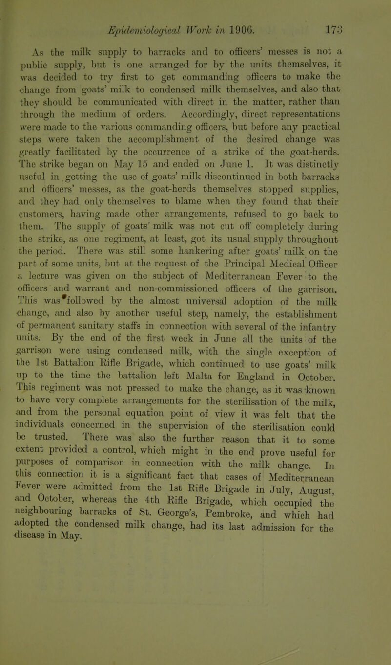 As the milk supply to barracks and to officers' messes is not a public supply, but is one arranged for by the units themselves, it w as decided to try first to get commanding officers to make the change from goats' milk to condensed milk themselves, and also that thev should be communicated with direct in the matter, rather than through the medium of orders. Accordingly, direct representations were made to the various commanding officers, but before any practical steps were taken the accomplishment of the desired change was greatly facilitated by the occurrence of a strike of the goat-herds. The strike began on May 15 and ended on June 1. It was distinctly useful in getting the use of goats' milk discontinued in both barracks and officers' messes, as the goat-herds themselves stopped supplies, and they had only themselves to blame when they found that their customers, having made other arrangements, refused to go back to them. The supply of goats' milk was not cut off completely during the strike, as one regiment, at least, got its usual supply throughout the period. There was still some hankering after goats' milk on the part of some units, but at the request of the Principal Medical Officer a lecture was given on the subject of Mediterranean Fever to the officers and warrant and non-commissioned officers of the garrison. This was'followed by the almost universal adoption of the milk change, and also by another useful step, namely, the establishment of permanent sanitary staffs in connection with several of the infantry units. By the end of the first week in June all the units of the garrison were using condensed milk, with the single exception of the 1st Battalion Eifle Brigade, which continued to use goats' milk up to the time the battalion left Malta for England in October. This regiment was not pressed to make the change, as it was -known to have very complete arrangements for the sterilisation of the milk, and from the personal equation point of view it was felt that the individuals concerned in the supervision of the sterilisation could be trusted. There was also the further reason that it to some extent provided a control, which might in the end prove useful for purposes of comparison in connection with the milk change. In this connection it is a significant fact that cases of Mediterranean Fever were admitted from the 1st Eifle Brigade in July, August, and October, whereas the 4th Eifle Brigade, which occupied the' neighbouring barracks of St. George's, Pembroke, and which had adopted the condensed milk change, had its last admission for the disease in May.