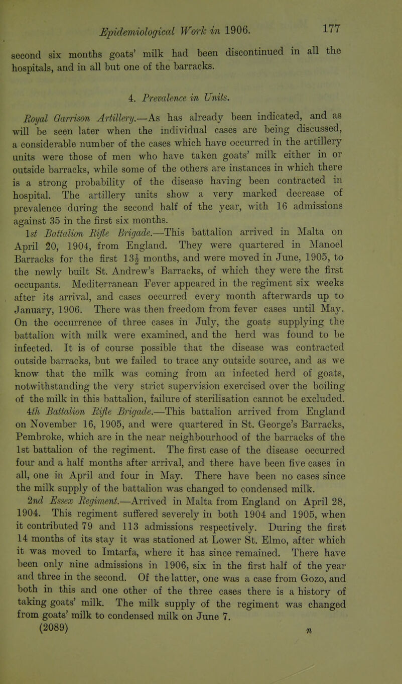 second six months goats' milk had been discontinued in all the hospitals, and in all but one of the barracks. 4. Prevalence in Units. Royal Garrison Artillery.—As, has already been indicated, and as will be seen later when the individual cases are being discussed, a considerable number of the cases which have occurred in the artillery units were those of men who have taken goats' milk either in or outside barracks, while some of the others are instances in which there is a strong probability of the disease having been contracted in hospital. The artillery units show a very marked decrease of prevalence during the second half of the year, with 16 admissions against 35 in the first six months. 1st Battalion Rifle Brigade.—This battalion arrived in Malta on April 20, 1904, from England. They were quartered in Manoel Barracks for the first 13| months, and were moved in June, 1905, to the newly built St. Andrew's Barracks, of which they were the first occupants. Mediterranean Fever appeared in the regiment six weeks after its arrival, and cases occurred every month afterwards up to January, 1906. There was then freedom from fever cases until May. On the occurrence of three cases in July, the goats supplying the battalion with milk were examined, and the herd was found to be infected. It is of course possible that the disease was contracted outside barracks, but we failed to trace any outside source, and as we know that the milk was coming from an infected herd of goats, notwithstanding the very strict supervision exercised over the boiling of the milk in this battalion, failure of sterilisation cannot be excluded. Mix Battalion Rifle Brigade.—This battalion arrived from England on November 16, 1905, and were quartered in St. George's Barracks, Pembroke, which are in the near neighbourhood of the barracks of the 1st battalion of the regiment. The first case of the disease occurred four and a half months after arrival, and there have been five cases in all, one in April and four in May. There have been no cases since the milk supply of the battalion was changed to condensed milk. 2nd Essex Regiment.—Arrived in Malta from England on April 28, 1904. This regiment suffered severely in both 1904 and 1905, when it contributed 79 and 113 admissions respectively. During the first 14 months of its stay it was stationed at Lower St. Elmo, after which it was moved to Imtarfa, where it has since remained. There have been only nine admissions in 1906, six in the first half of the year and three in the second. Of the latter, one was a case from Gozo, and both in this and one other of the three cases there is a history of taking goats' milk. The milk supply of the regiment was changed from goats' milk to condensed milk on June 7. (2089)