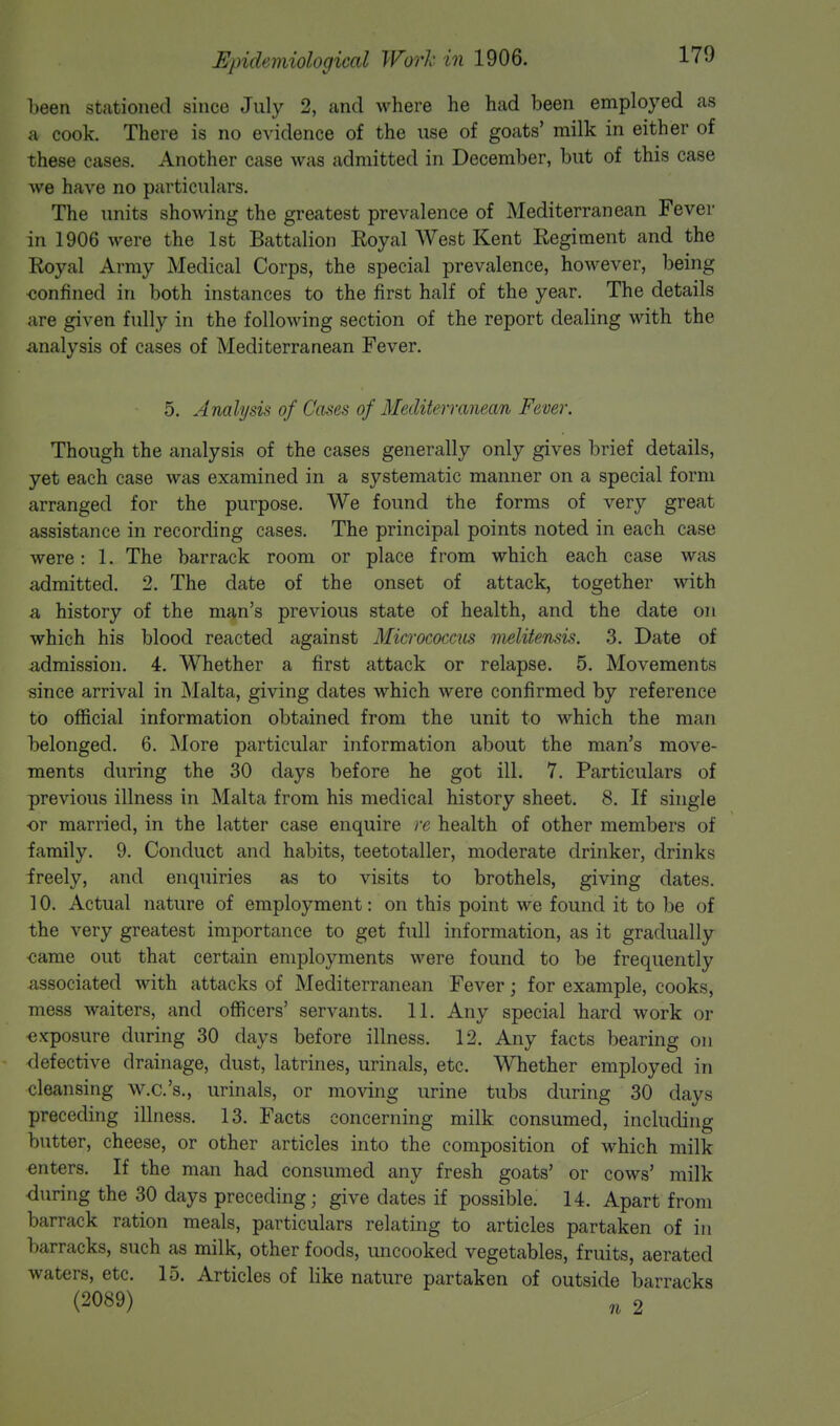 been stationed since July 2, and where he had been employed as a cook. There is no evidence of the use of goats' milk in either of these cases. Another case was admitted in December, but of this case we have no particulars. The units showing the greatest prevalence of Mediterranean Fever in 1906 were the 1st Battalion Eoyal West Kent Regiment and the Royal Army Medical Corps, the special prevalence, however, being confined in both instances to the first half of the year. The details are given fully in the following section of the report dealing with the Analysis of cases of Mediterranean Fever. 5. Analysis of Cases of Mediterranean Fever. Though the analysis of the cases generally only gives brief details, yet each case was examined in a systematic manner on a special form arranged for the purpose. We found the forms of very great assistance in recording cases. The principal points noted in each case were: 1. The barrack room or place from which each case was admitted. 2. The date of the onset of attack, together with a history of the man's previous state of health, and the date on which his blood reacted against Micrococcus melitensis. 3. Date of admission. 4. Whether a first attack or relapse. 5. Movements since arrival in Malta, giving dates which were confirmed by reference to official information obtained from the unit to which the man belonged. 6. More particular information about the man's move- ments during the 30 days before he got ill. 7. Particulars of previous illness in Malta from his medical history sheet. 8. If single or married, in the latter case enquire re health of other members of family. 9. Conduct and habits, teetotaller, moderate drinker, drinks freely, and enquiries as to visits to brothels, giving dates. 10. Actual nature of employment: on this point we found it to be of the very greatest importance to get full information, as it gradually came out that certain employments were found to be frequently associated with attacks of Mediterranean Fever; for example, cooks, mess waiters, and officers' servants. 11. Any special hard work or exposure during 30 days before illness. 12. Any facts bearing on defective drainage, dust, latrines, urinals, etc. Whether employed in cleansing w.c.'s., urinals, or moving urine tubs during 30 days preceding illness. 13. Facts concerning milk consumed, including butter, cheese, or other articles into the composition of which milk enters. If the man had consumed any fresh goats' or cows' milk during the 30 days preceding; give dates if possible. 14. Apart from barrack ration meals, particulars relating to articles partaken of in barracks, such as milk, other foods, imcooked vegetables, fruits, aerated waters, etc. 15. Articles of like nature partaken of outside barracks