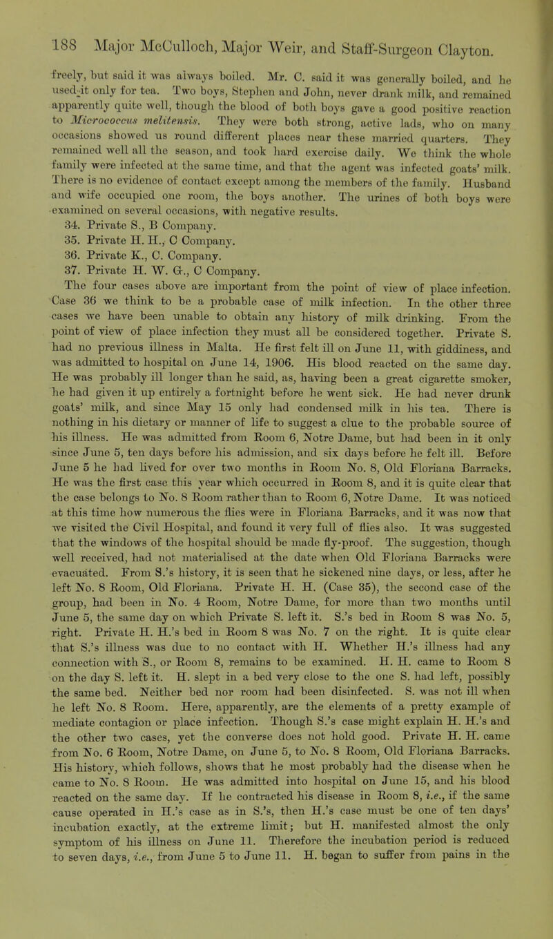 freely, but said it was always boiled. Mr. C. said it was generally boiled, and he used:it only for tea. Two boys, Stephen and John, never drank milk, and remained apparently quite well, though the blood of both boys gave a good positive reaction to Micrococcus melitensiti. They were both strong, active lads, who on many occasions showed us round different places near these married quarters. They remained well all the season, and took hard exercise daily. Wo think the whole family were infected at the same time, and that the agent was infected goats' milk. There is no evidence of contact except among the members of the family. Husband and wife occupied one room, the boys another. The urines of both boys were examined on several occasions, with negative results. 34. Private S., B Company. 35. Private H. H., C Company. 36. Private K., C. Company. 37. Private H. W. Or., C Company. The four cases above are important from the point of view of place infection. Case 36 we think to be a probable case of milk infection. In the other three cases we have been unable to obtain any history of milk drinking. From the point of view of place infection they must all be considered together. Private S. had no previous illness in Malta. He first felt ill on June 11, with giddiness, and was admitted to hospital on June 14, 1906. His blood reacted on the same day. He was probably ill longer than he said, as, having been a great cigarette smoker, he had given it up entirely a fortnight before he went sick. He had never drunk goats' milk, and since May 15 only had condensed milk in his tea. There is nothing in his dietary or manner of life to suggest a clue to the probable source of his illness. He was admitted from Room 6, Notre Dame, but had been in it only since June 5, ten days before his admission, and six days before he felt ill. Before June 5 he had lived for over two months in Boom No. 8, Old Floriana Barracks. He was the first case this year which occurred in Boom 8, and it is quite clear that the case belongs to No. 8 Boom rather than to Boom 6, Notre Dame. It was noticed at this time how numerous the flies were in Floriana Barracks, and it was now that we visited the Civil Hospital, and found it very full of flies also. It was suggested that the windows of the hospital should be made fly-proof. The suggestion, though well received, had not materialised at the date when Old Floriana Barracks were evacuated. From S.'s history, it is seen that he sickened nine days, or less, after he left No. 8 Boom, Old Floriana. Private H. H. (Case 35), the second case of the group, had been in No. 4 Boom, Notre Dame, for more than two months until June 5, the same day on which Private S. left it. S.'s bed in Boom 8 was No. 5, right. Private H. H.'s bed iu Boom 8 was No. 7 on the right. It is quite clear that S.'s illness was due to no contact with H. Whether H.'s illness had any connection with S., or Boom 8, remains to be examined. H. H. came to Boom 8 on the day S. left it. H. slept in a bed very close to the one S. had left, possibly the same bed. Neither bed nor room had been disinfected. S. was not ill when he left No. 8 Boom. Here, apparently, are the elements of a pretty example of mediate contagion or place infection. Though S.'s case might explain H. H.'s and the other two cases, yet the converse does not hold good. Private H. H. came from No. 6 Boom, Notre Dame, on June 5, to No. 8 Boom, Old Floriana Barracks. His history, which follows, shows that he most probably had the disease when he came to No. 8 Boom. He was admitted into hospital on June 15, and his blood reacted on the same day. If he contracted his disease in Boom 8, i.e., if the same cause operated in H.'s case as in S.'s, then H.'s case must be one of ten days' incubation exactly, at the extreme limit; but H. manifested almost the only symptom of his illness on June 11. Therefore the incubation period is reduced to seven days, i.e., from June 5 to June 11. H. began to suffer from pains in the