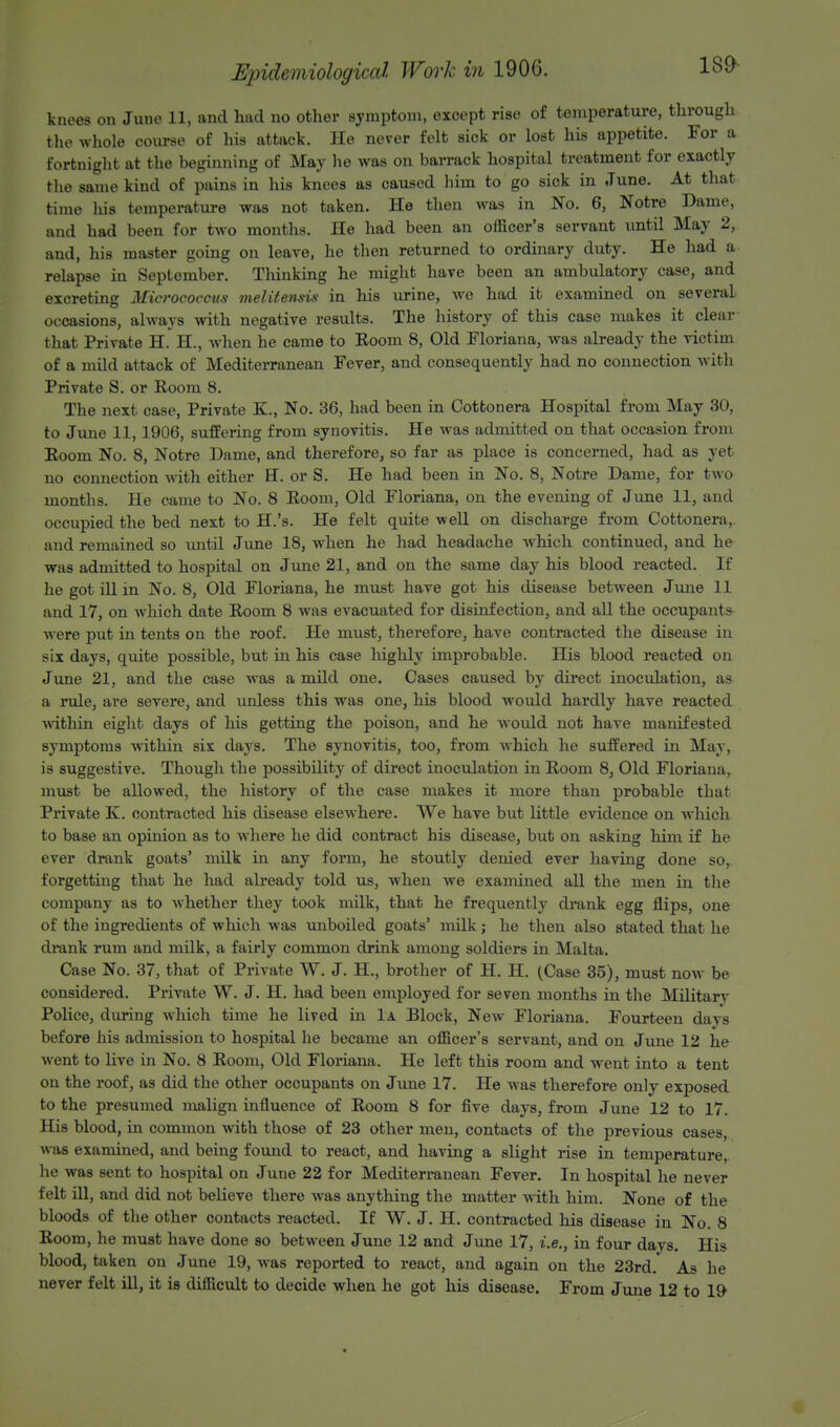18&- knees on June 11, and had no other symptom, except rise of temperature, through the whole course of his attack. He never felt sick or lost his appetite. For a fortnight at the beginning of May he was on barrack hospital treatment for exactly the same kind of pains in his knees as caused him to go sick in .Tune. At that time his temperature was not taken. He then was in No. 6, Notre Dame, and had been for two months. He had been an officer's servant until May 2, and, his master going on leave, he then returned to ordinary duty. He had a relapse in September. Thinking he might have been an ambulatory case, and excreting Micrococcus melitensis in his urine, we had it examined on several occasions, always with negative results. The history of this case makes it clear that Private H. H, when he came to Eoom 8, Old Floriana, was already the victim of a mild attack of Mediterranean Fever, and consequently had no connection with Private S. or Room 8. The next case, Private K., No. 36, had been in Cottonera Hospital from May 30, to June 11,1906, suffering from synovitis. He was admitted on that occasion from Eoom No. 8, Notre Dame, and therefore, so far as place is concerned, had as yet no connection with either H. or S. He had been in No. 8, Notre Dame, for two months. He came to No. 8 Eoom, Old Floriana, on the evening of June 11, and occupied the bed next to H.'s. He felt quite well on discharge from Cottonera, and remained so until June 18, when he had headache which continued, and he was admitted to hospital on June 21, and on the same day his blood reacted. If he got ill in No. 8, Old Floriana, he must have got his disease between June 11 and 17, on which date Eoom 8 was evacuated for disinfection, and all the occupants were put in tents on the roof. He must, therefore, have contracted the disease in six days, quite possible, but in his case highly improbable. His blood reacted on June 21, and the case was a mild one. Cases caused by direct inoculation, as a rule, are severe, and unless this was one, his blood would hardly have reacted within eight days of his getting the poison, and he would not have manifested symptoms within six days. The synovitis, too, from which he suffered in May, is suggestive. Though the possibility of direct inoculation in Eoom 8, Old Floriana, must be allowed, the history of the case makes it more than probable that Private K. contracted his disease elsewhere. We have but little evidence on which to base an opinion as to where he did contract his disease, but on asking him if he ever drank goats' milk in any form, he stoutly denied ever having done so,, forgetting that he had already told us, when we examined all the men in the company as to whether they took milk, that he frequently drank egg flips, one of the ingredients of which was unboiled goats' milk; he then also stated that he drank rum and milk, a fairly common drink among soldiers in Malta. Case No. 37, that of Private W. J. H., brother of H. H. (Case 35), must now be considered. Private W. J. H. had been employed for seven months in the Military Police, during which time he lived in 1a Block, New Floriana. Fourteen days before his admission to hospital he became an officer's servant, and on June 12 he went to live in No. 8 Eoom, Old Floriana. He left this room and went into a tent on the roof, as did the other occupants on June 17. He was therefore only exposed to the presumed malign influence of Eoom 8 for five days, from June 12 to 17. His blood, in common with those of 23 other men, contacts of the previous cases, was examined, and being found to react, and having a slight rise in temperature, he was sent to hospital on June 22 for Mediterranean Fever. In hospital he never felt ill, and did not believe there was anything the matter with him. None of the bloods of the other contacts reacted. If W. J. H. contracted his disease in No. 8 Eoom, he must have done so between June 12 and June 17, i.e., in four days. His blood, taken on June 19, was reported to react, and again on the 23rd. As he never felt ill, it is difficult to decide when he got his disease. From June 12 to 19