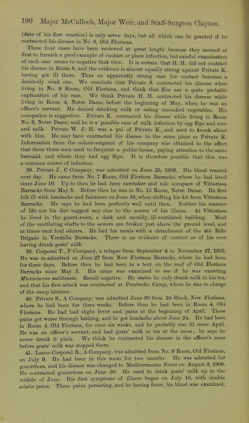 (date of his first reaction) is only seven days, but all which can be granted if be contracted his disease in No. 8, Old Floriana. These four cases have been reviewed at great length because they seemed at first to furnish a good example of contact or place infection, but careful examination of each case seems to negative that view. It is certain that BE, H. did not contract bis disease in Eoom 8, and the evidence is almost equally strong against Private K. having got ill there. Thus an apparently strong case for contact becomes a decidedly weak one. We conclude tbat Private S. contracted his disease when living in No. 8 Eoom, Old Floriana, and think that flies are a quite probable explanation of his case. We think Private H. H. contracted his disease while living in Eoom 4, Notre Dame, before the beginning of May, when he was an officer's servant. He denied drinking milk or eating uncooked vegetables. His occupation is suggestive. Private K. contracted his disease while living in Eoom No. 8, Notre Dame, and he is a possible case of milk infection by egg flips and rum and milk. Private W. J. H. was a pal of Private K., and used to knock about with him. He may have contracted liis disease in the same place as Private K. Information from the colour-sergeant of liis company was obtained to the effect that these three men used to frequent a public-house, paying attention to the same barmaid, and where they had egg flips. It is therefore possible that this was a common source of infection. 38. Private J., C Company, was admitted on June 25, 1906. His blood reacted next day. He came from No. 7 Eoom, Old Floriana Barracks, where he had lived since June 16. Up to then he had been caretaker and sole occupant of Vittoriosa Barracks from May 5. Before then he was in No. 15 Eoom, Notre Dame. He first felt ill with headache and faintness on June 16, when shifting his kit from Vittoriosa Barracks. He says he had been perfectly well until then. Neither his manner of life nor his diet suggest any clue to the source of his illness. At Vittoriosa he lived in the guard-room, a dark and mouldy, ill-ventilated building. Most of the ventilating shafts to the sewers are broken just above the ground level, and at times emit foul odours. He had his meals with a detachment of the 4th Eifie Brigade in Verdalla Barracks. There is no evidence of contact or of his ever having drunk goats' milk. 39. Corporal T., F Company, a relapse from September 4 to November 27, 1905. He was re-admitted on June 27 from New Floriana Barracks, where he had been for three days. Before then he had been in a tent on the roof of Old Floriana Barracks since May 5. His urine was examined to see if he was excreting Micrococcus melitensis. Eesult negative. He states he only drank milk in his tea, and that his first attack was contracted at Pembroke Camp, where he was in charge of the camp latrines. 40. Private S., A Company, was admitted June 30 from 2b Block, New Floriana, where he had been for three weeks. Before then he had been in Eoom 4, Old Floriana. He had had slight fever and pains at the beginning of April. These pains got worse through bathing, and he got headache about June 24. He had been in Eoom 4, Old Floriana, for over six weeks, and he probably was ill since April. He was an officer's servant, and had goats' milk in tea at the mess; he says he never drank it plain. We think he contracted his disease in the officer's mess before goats' milk was stopped there. 41. Lance-Corporal E., A Company, was admitted from No. 9 Eoom, Old Floriana. on July 9. He had been in this room for two months. He was admitted for gonorrhoea, and his disease was changed to Mediterranean Fever on August 3, 1906. He contracted gonorrhoea on June 30. He used to drink goats' milk up to the middle of June. His first symptoms of illness began on July 16, with double sciatic pains. These pains persisting, and he having fever, Ms blood was examined,