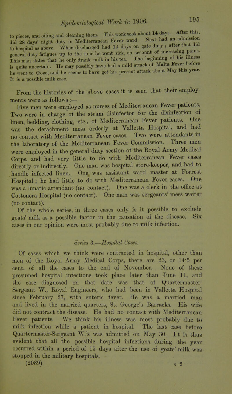 to pieces, and oiling and cleaning them. This work took about 14 days. Aftei_ this did 28 days' night duty in Mediterranean Fever ward. Next had an admiBfl on to hospital as above. When discharged had 14 days on gate duty ; after that did general duty fatigues up to the time he went sick, on account of increasing pains. This man states that he only drank milk in his tea. The beginning of his illness is quite uncertain. He may possibly have had a mild attack of Malta Fever before he went to Gozo, and he seems to have got his present attack about May this year. It is a possible milk case. From the histories of the above cases it is seen that their employ- ments were as follows:— Five men were employed as nurses of Mediterranean Fever patients. Two were in charge of the steam disinfector for the disinfection of linen, bedding, clothing, etc., of Mediterranean Fever patients. One was the detachment mess orderly at Valletta Hospital, and had no contact with Mediterranean Fever cases. Two were attendants in the laboratory of the Mediterranean Fever Commission. Three men were employed in the general duty section of the Eoyal Army Medical Corps, and had very little to do with Mediterranean Fever cases directly or indirectly. One man was hospital store-keeper, and had to handle infected linen. One was assistant ward master at Forrest Hospital; he had little to do with Mediterranean Fever cases. One was a lunatic attendant (no contact). One was a clerk in the office at Cottonera Hospital (no contact). One man was sergeants' mess waiter (no contact). Of the whole series, in three cases only is it possible to exclude goats' milk as a possible factor in the causation of the disease. Six cases in our opinion were most probably due to milk infection. Series 3.—Hospital Cases. Of cases which we think were contracted in hospital, other than men of the Eoyal Army Medical Corps, there are 23, or 14*5 per cent, of all the cases to the end of November. None of these presumed hospital infections took place later than June 11, and the case diagnosed on that date was that of Quartermaster- Sergeant W., Royal Engineers, who had been in Valletta Hospital since February 27, with enteric fever. He was a married man and lived in the married quarters, St. George's Barracks. His wife did not contract the disease. He had no contact with Mediterranean Fever patients. We think his illness was most probably due to milk infection while a patient in hospital. The last case before Quartermaster-Sergeant W.'s was admitted on May 30. 11 is thus evident that all the possible hospital infections during the year occurred within a period of 15 days after the use of goats' milk was stopped in the military hospitals. ' (2089) o 2