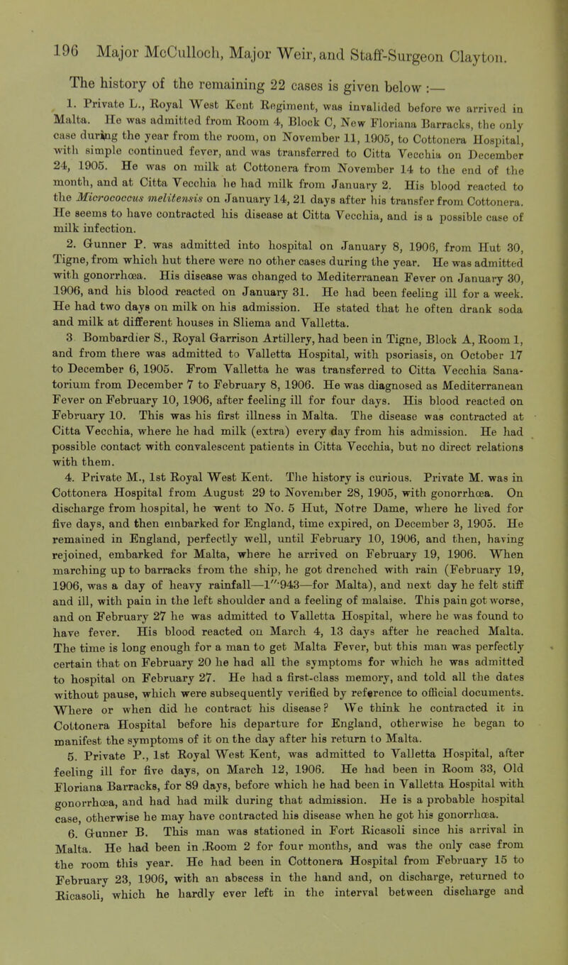 The history of the remaining 22 cases is given below : 1. Private L., Royal West Kent Regiment, waB invalided before we arrived in Malta. He was admitted from Room 4, Block C, Now Floriana Barracks, the only case during the year from the room, on November 11, 1905, to Cottonera Hospital, with simple continued fever, and was transferred to Citta Vecchia on December 24, 1905. He was on milk at Cottonera from November 14 to the end of the month, and at Citta Vecchia he had milk from January 2. His blood reacted to the Micrococcus melitensis on January 14, 21 days after his transfer from Cottonera. He seems to have contracted his disease at Citta Vecchia, and is a possible case of milk infection. 2. Gunner P. was admitted into hospital on January 8, 1906, from Hut 30, Tigne, from which hut there were no other cases during the year. He was admitted with gonorrhoea. His disease was changed to Mediterranean Fever on January 30, 1906, and his blood reacted on January 31. He had been feeling ill for a week. He had two days on milk on his admission. He stated that he often drank soda and milk at different houses in Sliema and Valletta. 3 Bombardier S., Royal Garrison Artillery, had been in Tigne, Block A, Room 1, and from there was admitted to Valletta Hospital, with psoriasis, on October 17 to December 6, 1905. From Valletta he was transferred to Citta Vecchia Sana- torium from December 7 to February 8, 1906. He was diagnosed as Mediterranean Fever on February 10, 1906, after feeling ill for four days. His blood reacted on February 10. This was his first illness in Malta. The disease was contracted at Citta Vecchia, where he had milk (extra) every day from his admission. He had possible contact with convalescent patients in Citta Vecchia, but no direct relations with them. 4. Private M., 1st Royal West Kent. The history is curious. Private M. was in Cottonera Hospital from August 29 to November 28, 1905, with gonorrhoea. On discharge from hospital, he went to No. 5 Hut, Notre Dame, where he lived for five days, and then embarked for England, time expired, on December 3, 1905. He remained in England, perfectly well, until February 10, 1906, and then, having rejoined, embarked for Malta, where he arrived on February 19, 1906. When marching up to barracks from the ship, he got drenched with rain (February 19, 1906, was a day of heavy rainfall—1'943—for Malta), and next day he felt stiff and ill, with pain in the left shoulder and a feeling of malaise. This pain got worse, and on February 27 he was admitted to Valletta Hospital, where he was found to have fever. His blood reacted on March 4, 13 days after he reached Malta. The time is long enough for a man to get Malta Fever, but this man was perfectly certain that on February 20 he had all the symptoms for which he was admitted to hospital on February 27. He had a first-class memory, and told all the dates without pause, which were subsequently verified by reference to official documents. Where or when did he contract his disease ? We think he contracted it in Cottonera Hospital before his departure for England, otherwise he began to manifest the symptoms of it on the day after his return to Malta. 5. Private P., 1st Royal West Kent, was admitted to Valletta Hospital, after feeling ill for five days, on March 12, 1906. He had been in Room 33, Old Floriana Barracks, for 89 days, before which he had been in Valletta Hospital with gonorrhoea, and had had milk during that admission. He is a probable hospital case, otherwise he may have contracted his disease when he got his gonorrhoea. 6. Gunner B. This man was stationed in Fort Ricasoli since his arrival in Malta. He had been in .Room 2 for four months, and was the only case from the room this year. He had been in Cottonera Hospital from February 15 to February 23, 1906, with an abscess in the hand and, on discharge, returned to Ricasoli, which he hardly ever left in the interval between discharge and