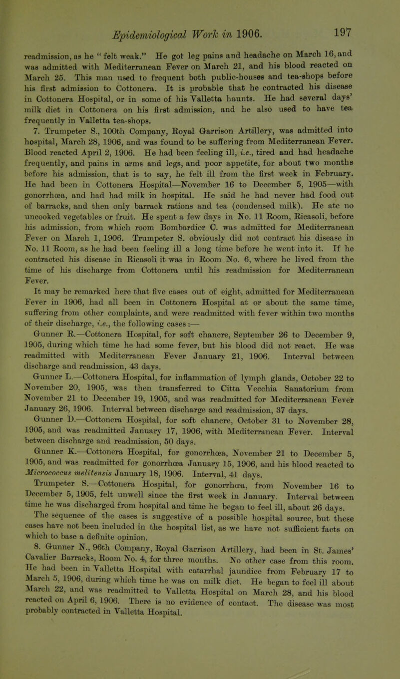 read mission, as he  felt weak. He got leg pains and headache on March 16, and was admitted with Mediterranean Fever on March 21, and his blood reacted on March 25. This man used to frequent both public-houses and tea-shops before his first admission to Cottonera. It is probable that he contracted his disease in Cottonera Hospital, or in some of his Valletta haunts. He had several days' milk diet in Cottonera on his first admission, and he also used to have tea frequently in Valletta tea-shops. 7. Trumpeter S., 100th Company, Royal Garrison Artillery, was admitted into hospital, March 28, 1906, and was found to be suffering from Mediterranean Fever. Blood reacted April 2, 1906. He had been feeling ill, i.e., tired and had headache frequently, and pains in arms and legs, and poor appetite, for about two months before his admission, that is to say, he felt ill from the first week in February. He had been in Cottonera Hospital—November 16 to December 5, 1905—with gonorrhoea, and had had milk in hospital. He said he had never had food out of barracks, and then only barrack rations and tea (condensed milk). He ate no uncooked vegetables or fruit. He spent a few days in No. 11 Room, Ricasoli, before his admission, from which room Bombardier C. was admitted for Mediterranean Fever on March 1, 1906. Trumpeter S. obviously did not contract his disease in No. 11 Room, as he had been feeling ill a long time before he went into it. If he contracted his disease in Ricasoli it was in Room No. 6, where he lived from the time of his discharge from Cottonera until his readmission for Mediterranean Fever. It may be remarked here that five cases out of eight, admitted for Mediterranean Fever in 1906, had all been in Cottonera Hospital at or about the same time, suffering from other complaints, and were readmitted with fever within two months of their discharge, i.e., the following cases :— Gunner R.—Cottonera Hospital, for soft chancre, September 26 to December 9, 1905, during which time he had some fever, but his blood did not react. He was readmitted with Mediterranean Fever January 21, 1906. Interval between discharge and readmission, 43 days. Gunner L.—Cottonera Hospital, for inflammation of lymph glands, October 22 to November 20, 1905, was then transferred to Citta Vecchia Sanatorium from November 21 to December 19, 1905, and was readmitted for Mediterranean Fever January 26, 1906. Interval between discharge and readmission, 37 days. Gunner D.—Cottonera Hospital, for soft chancre, October 31 to November 28, 1905, and was readmitted January 17, 1906, with Mediterranean Fever. Interval between discharge and readmission, 50 days. Gunner K.—Cottonera Hospital, for gonorrhoea, November 21 to December 5, 1905, and was readmitted for gonorrhoea January 15, 1906, and his blood reacted to Micrococcus meliten&is January 18, 1906. Interval, 41 days. Trumpeter S— Cottonera Hospital, for gonorrhoea, from November 16 to December 5, 1905, felt unwell since the first week in January. Interval between time he was discharged from hospital and time he began to feel ill, about 26 days. The sequence of the cases is suggestive of a possible hospital source, but these cases have not been included in the hospital list, as we have not sufficient facts on which to base a definite opinion. 8. Gunner N, 96th Company, Royal Garrison Artillery, had been in St. James' Cavalier Barracks, Room No. 4, for three months. No other case from this room. He had been in Valletta Hospital with catarrhal jaundice from February 17 to March 5, 1906, during which time he was on milk diet. He began to feel ill about March 22, and was readmitted to Valletta Hospital on March 28, and his blood reacted on April 6, 1906. There is no evidence of contact. The disease was most probably contracted in Valletta Hospital.