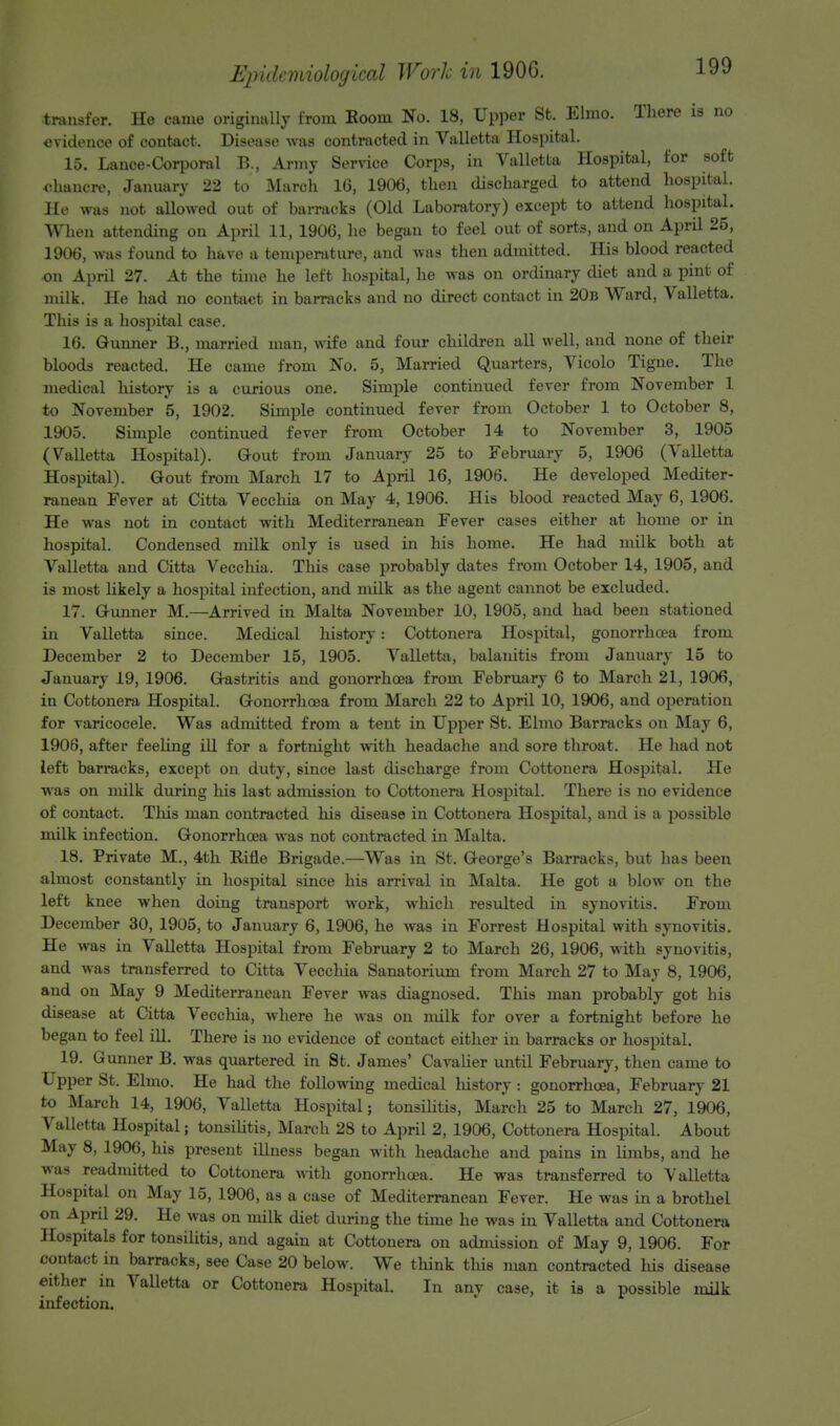 transfer. He came originally from Room No. 18, Upper St. Elmo. There is no evidence of contact. Disease was contracted in Valletta Hospital. 15. Lance-Corporal B., Army Service Corps, in Valletta Hospital, for soft Chancre, January 22 to March 16, 1906, then discharged to attend hospital. He was not allowed out of barracks (Old Laboratory) except to attend hospital. When attending on April 11, 1906, he began to feel out of sorts, and on April 25, 1906, was found to have a temperature, and was then admitted. His blood reacted on April 27. At the time he left hospital, he waB on ordinary diet and a pint of milk. He had no contact in barracks and no direct contact in 20b Ward, Valletta. This is a hospital case. 16. Gunner B., married man, wife and four children all well, and none of their bloods reacted. He came from No. 5, Married Quarters, Vicolo Tigne. The medical history is a curious one. Simple continued fever from November 1 to November 5, 1902. Simple continued fever from October 1 to October 8, 1905. Simple continued fever from October 14 to November 3, 1905 (Valletta Hospital). Gout from January 25 to February 5, 1906 (Valletta Hospital). Gout from March 17 to April 16, 1906. He developed Mediter- ranean Fever at Citta Vecchia on May 4, 1906. His blood reacted May 6, 1906. He was not in contact with Mediterranean Fever cases either at home or in hospital. Condensed milk only is used in his home. He had milk both at Valletta and Citta Vecchia. This case probably dates from October 14, 1905, and is most likely a hospital infection, and milk as the agent cannot be excluded. 17. Gunner M.—Arrived in Malta November 10, 1905, and had been stationed in Valletta since. Medical history: Cottonera Hospital, gonorrhoea from December 2 to December 15, 1905. Valletta, balanitis from January 15 to January 19, 1906. Gastritis and gonorrhoea from February 6 to March 21, 1906, in Cottonera Hospital. Gonorrhoea from March 22 to April 10, 1906, and operation for varicocele. Was admitted from a tent in Upper St. Elmo Barracks on May 6, 1906, after feeling ill for a fortnight with headache and sore throat. He had not left barracks, except on duty, since last discharge from Cottonera Hospital. He was on milk during his la9t admission to Cottonera Hospital. There is no evidence of contact. This man contracted his disease in Cottonera Hospital, and is a possible milk infection. Gonorrhoea was not contracted in Malta. 18. Private M., 4th Rifle Brigade.—Was in St. George's Barracks, but has been almost constantly in hospital since his arrival in Malta. He got a blow on the left knee when doing transport work, which resulted in synovitis. From December 30, 1905, to January 6, 1906, he was in Forrest Hospital with synovitis. He was in Valletta Hospital from February 2 to March 26, 1906, with synovitis, and was transferred to Citta Vecchia Sanatorium from March 27 to Mav 8, 1906, and on May 9 Mediterranean Fever was diagnosed. This man probably got his disease at Citta Vecchia, where he was on milk for over a fortnight before he began to feel ill. There is no evidence of contact either in barracks or hospital. 19. Gunner B. was quartered in St. James' Cavalier until February, then came to Upper St. Elmo. He had the following medical history : gonorrhoea, February 21 to March 14, 1906, Valletta Hospital; tonsilitis, March 25 to March 27, 1906, Valletta Hospital; tonsilitis, March 28 to April 2, 1906, Cottonera Hospital. About May 8, 1906, his present illness began with headache and pains in limbs, and he was readmitted to Cottonera with gonorrhoea, He was transferred to Valletta Hospital on May 15, 1906, as a case of Mediterranean Fever. He was in a brothel on April 29. He was on milk diet during the time he was in Valletta and Cottonera Hospitals for tonsilitis, and again at Cottonera on admission of May 9, 1906. For contact in barracks, see Case 20 below. We think this man contracted his disease either in Valletta or Cottonera Hospital. In any case, it is a possible milk infection.