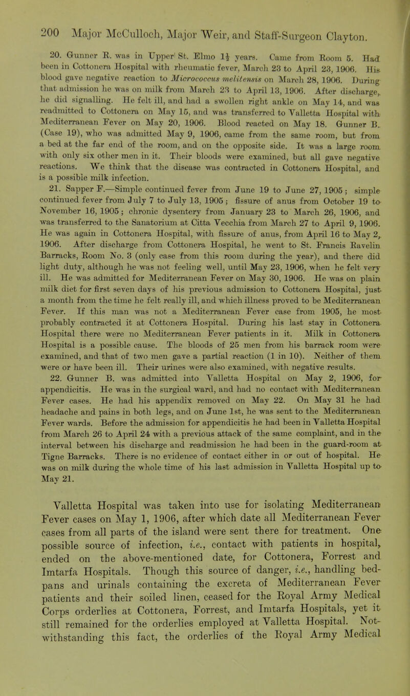 20. Gunner R. was in Upper' St. Elmo H years. Came from Room 5. Had been in Cottonera Hospital with rheumatic fever, March 23 to April 23, 1906. His blood gave negative reaction to Micrococcus metUensis on March 28, 1906. During that admission he was on milk from March 23 to April 13, 1906. After discharge, he did signalling. He felt ill, and had a swollen right ankle on May 14, and was readmitted to Cottonera on May IS, and was transferred to Valletta Hospital with Mediterranean Fever on May 20, 1906. Blood reacted on May 18. Gunner B. (Case 19), who was admitted May 9, 1906, came from the same room, but from a bed at the far end of the room, and on the opposite side. It was a large room with only six other men in it. Their bloods were examined, but all gave negative reactions. We think that the disease was contracted in Cottonera Hospital, and is a possible milk infection. 21. Sapper F—Simple continued fever from June 19 to June 27, 1905 ; simple continued fever from July 7 to July 13, 1905 ; fissure of anus from October 19 to November 16, 1905; chronic dysentery from January 23 to March 26, 1906, and was transferred to the Sanatorium at Citta Vecchia from March 27 to April 9, 1906. He was again in Cottonera Hospital, with fissure of anus, from April 16 to May 2y 1906. After discharge from Cottonera Hospital, he went to St. Francis Ravelin Barracks, Room No. 3 (only case from this room during the year), and there did light duty, although lie was not feeling well, until May 23, 1906, when he felt very ill. He was admitted for Mediterranean Fever on May 30, 1906. He was on plain milk diet for first seven days of Ins previous admission to Cottonera Hospital, just a month from the time he felt really ill, and which illness proved to be Mediterranean Fever. If this man was not a Mediterranean Fever case from 1905, he most probably contracted it at Cottonera Hospital. During his last stay in Cottonera Hospital there were no Mediterranean Fever patients in it. Milk in Cottonera Hospital is a possible cause. The bloods of 25 men from his barrack room were examined, and that of two men gave a partial reaction (1 in 10). Neither of them were or have been ill. Their urines were also examined, with negative results. 22. Gunner B. was admitted into Valletta Hospital on May 2, 1906, for appendicitis. He was in the surgioal ward, and had no contact with Mediterranean Fever cases. He had his appendix removed on May 22. On May 31 he had headache and pains in both legs, and on June 1st, he was sent to the Mediterranean Fever wards. Before the admission for appendicitis he had been in Valletta Hospital from March 26 to April 24 with a previous attack of the same complaint, and in the interval between his discharge and readmission he had been in the guard-room at Tigne Barracks. There is no evidence of contact either in or out of hospital. He was on milk during the whole time of his last admission in Valletta Hospital up to May 21. Valletta Hospital was taken into use for isolating Mediterranean Fever cases on May 1, 1906, after which date all Mediterranean Fever cases from all parts of the island were sent there for treatment. One possible source of infection, i.e., contact with patients in hospital, ended on the above-mentioned date, for Cottonera, Forrest and Imtarfa Hospitals. Though this source of danger, i.e., handling bed- pans and urinals containing the excreta of Mediterranean Fever patients and their soiled linen, ceased for the Royal Army Medical Corps orderlies at Cottonera, Forrest, and Imtarfa Hospitals, yet it still remained for the orderlies employed at Valletta Hospital. Not- withstanding this fact, the orderlies of the Royal Army Medical