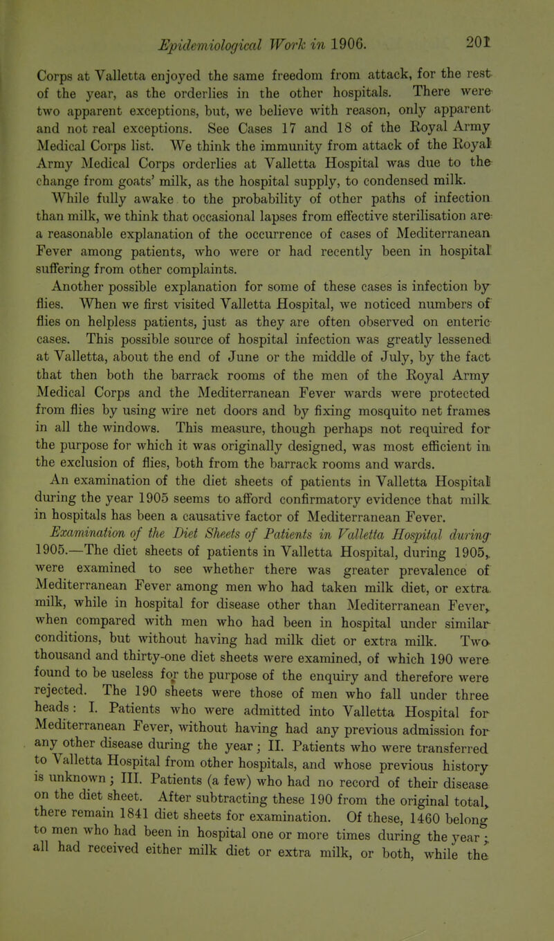 Corps at Valletta enjoyed the same freedom from attack, for the rest of the year, as the orderlies in the other hospitals. There were- two apparent exceptions, but, we believe with reason, only apparent and not real exceptions. See Cases 17 and 18 of the Royal Army Medical Corps list. We think the immunity from attack of the Royal Army Medical Corps orderlies at Valletta Hospital was due to the change from goats' milk, as the hospital supply, to condensed milk. While fully awake to the probability of other paths of infection than milk, we think that occasional lapses from effective sterilisation are u reasonable explanation of the occurrence of cases of Mediterranean Fever among patients, who were or had recently been in hospital suffering from other complaints. Another possible explanation for some of these cases is infection by flies. When we first visited Valletta Hospital, we noticed numbers of flies on helpless patients, just as they are often observed on enteric cases. This possible source of hospital infection was greatly lessened at Valletta, about the end of June or the middle of July, by the fact that then both the barrack rooms of the men of the Royal Army Medical Corps and the Mediterranean Fever wards were protected from flies by using wire net doors and by fixing mosquito net frames in all the windows. This measure, though perhaps not required for the purpose for which it was originally designed, was most efficient in the exclusion of flies, both from the barrack rooms and wards. An examination of the diet sheets of patients in Valletta Hospital during the year 1905 seems to afford confirmatory evidence that milk in hospitals has been a causative factor of Mediterranean Fever. Examination of the Diet Sheets of Patients in Valletta Hospital during- 1905.—The diet sheets of patients in Valletta Hospital, during 1905,. were examined to see whether there was greater prevalence of Mediterranean Fever among men who had taken milk diet, or extra, milk, while in hospital for disease other than Mediterranean Fever, when compared with men who had been in hospital under similar conditions, but without having had milk diet or extra milk. Two thousand and thirty-one diet sheets were examined, of which 190 were found to be useless for the purpose of the enquiry and therefore were rejected. The 190 sheets were those of men who fall under three heads : I. Patients who were admitted into Valletta Hospital for Mediterranean Fever, without having had any previous admission for any other disease during the year; II. Patients who were transferred to Valletta Hospital from other hospitals, and whose previous history is unknown; III. Patients (a few) who had no record of their disease on the diet sheet. After subtracting these 190 from the original total, there remain 1841 diet sheets for examination. Of these, 1460 belong to men who had been in hospital one or more times during the year ; all had received either milk diet or extra milk, or both, while the