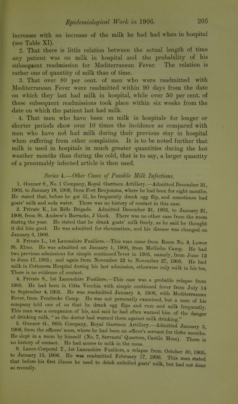 Increases with an increase of the milk he had had when in hospital <see Table XI). 2. That there is little relation between the actual length of time any patient was on milk in hospital and the probability of his subsequent readmission for Mediterranean Fever. The relation is rather one of quantity of milk than of time. 3. That over 80 per cent, of men who were readmitted with Mediterranean Fever were readmitted within 90 days from the date on which they last had milk in hospital, while over 50 per cent, of these subsequent readmissions took place within six weeks from the date on which the patient last had milk. 4. That men who have been on milk in hospitals for longer or shorter periods show over 10 times the incidence as compared with men who have not had milk during their previous stay in hospital when suffering from other complaints. It is to be noted further that milk is used in hospitals in much greater quantities during the hot weather months than during the cold, that is to say, a larger quantity of a presumably infected article is then used. Series 4.—Other Cases of Possible Milk Infections. 1. G-unner S., No. 1 Company, Eoyal Garrison Artillery.—Admitted December 31 1905, to January 18, 1906, from Fort Benjemma, where he had been for eight months. He stated that, before he got ill, he frequently drank egg flip, and sometimes had goats' milk and soda water. There was no history of contact in this case. 2. Private E., 1st Rifle Brigade. Admitted December 31, 1905, to January 21, 1906, from St. Andrew's Barracks, J block. There was no other case from the room •during the year. He stated that he drank goats' milk freely, as he said he thought it did him good. He was admitted for rheumatism, and his disease was changed on January 5, 1906. 3. Private L., 1st Lancashire Fusiliers.—This man came from Room No. 3, Lower St. Elmo. He was admitted on January 1, 1906, from Mellieha Camp. He had two previous admissions for simple continued'fever in 1905, namely, from June 12 to June 17, 1905; and again from November 22 to November 27, 1905. He had milk in Cottonera Hospital during his last admission, otherwise only milk in his tea There is no evidence of contact. 4. Private S., 1st Lancashire Fusiliers—This case was a probable relapse from 1905. He had been in Citta Vecchia with simple continued fever from July 14 to September 4, 1905. He was readmitted January 4, 1906, with Mediterranean Fever, from Pembroke Camp. He was not personally examined, but a man of his company told one of us that he drank egg flips and rum and milk frequently. This man was a companion of his, and said he had often warned him of the danger of drinking milk,  as the doctor had warned them against milk drinking. 5. Gunner G., 96th Company, Royal Garrison Artillery.—Admitted January 5 1906, from the officers' mess, where he had been an officer's servant for three months' He slept in a room by himself (No. 7, Servants' Quarters, Castile Mess). There is no liistory of contact. He had access to milk in the mess. 6. Lance-Corporal T., 1st Lancashire Fusiliers, a relapse from October 30 1905 to January 15, 1906. He was readmitted February 17, 1906. This man'stated that before his first illness he used to drink unboiled goats' milk, but had not done so recently.