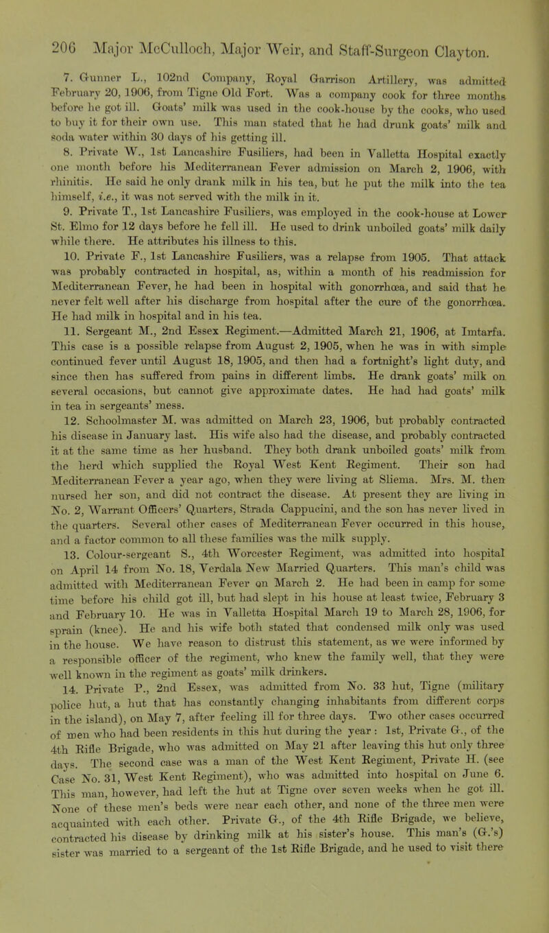 7. Gunner L., 102nd Company, Royal Garrison Artillery, was admitted February 20, 1906, from Tigne Old Fort. Was a company cook for three month* before lie got ill. Goats' milk -was used in the cook-house by the cooks, who used to buy it for their own use. This man stated that he had drunk goats' milk and soda water within 30 days of his getting ill. 8. Private W., 1st Lancashire Fusiliers, had been in Valletta Hospital exactly one month before his Mediterranean Fever admission on March 2, 1906, with rhinitis. He said he only drank milk in his tea, but he put the milk into the tea himself, i.e., it was not served with the milk in it. 9. Private T., 1st Lancashire Fusiliers, was employed in the cook-house at Lower St. Elmo for 12 days before he fell ill. He used to drink unboiled goats' milk daily while there. He attributes his illness to this. 10. Private F., 1st Lancashire Fusiliers, was a relapse from 1905. That attack was probably contracted in hospital, as, within a month of his readmission for Mediterranean Fever, he had been in hospital with gonorrhoea, and said that he never felt well after his discharge from hospital after the cure of the gonorrhoea. He had milk in hospital and in his tea. 11. Sergeant M., 2nd Essex Regiment.—Admitted March 21, 1906, at Imtarfa. This case is a possible relapse from August 2, 1905, when he was in with simple continued fever until August 18, 1905, and then had a fortnight's light duty, and since then has suffered from pains in different limbs. He drank goats' milk on several occasions, but cannot give approximate dates. He had had goats' milk in tea in sergeants' mess. 12. Schoolmaster M. was admitted on March 23, 1906, but probably contracted his disease in January last. His wife also had the disease, and probably contracted it at the same time as her husband. They both drank unboiled goats' milk from the herd which supplied the Royal West Kent Regiment. Their son had Mediterranean Fever a year ago, when they were living at Sliema. Mrs. M. then nursed her son, and did not contract the disease. At present they are living in No. 2, Warrant Officers' Quarters, Strada Cappucini, and the son has never lived in the quarters. Several other cases of Mediterranean Fever occurred in this house, and a factor common to all these families was the milk supply. 13. Colour-sergeant S., 4th Worcester Regiment, was admitted into hospital on April 14 from No. 18, Verdala New Married Quarters. This man's child was admitted with Mediterranean Fever on March 2. He had been in camp for some time before his child got ill, but had slept in his house at least twice, February 3 and February 10. He was in Valletta Hospital March 19 to March 28, 1906, for sprain (knee). He and his wife both stated that condensed milk only was used in the house. We have reason to distrust this statement, as we were informed by a responsible officer of the regiment, who knew the family well, that they were well known in the regiment as goats' milk drinkers. 14. Private P., 2nd Essex, was admitted from No. 33 hut, Tigne (military police hut, a hut that has constantly changing inhabitants from different corps in the island), on May 7, after feeling ill for three days. Two other cases occurred of men who had been residents in this hut during the year : 1st, Private G., of the 4th Rifle Brigade, who was admitted on May 21 after leaving this hut only three days. The second case was a man of the West Kent Regiment, Private H. (see Case No. 31, West Kent Regiment), who was admitted into hospital on June 6. This man, however, had left the hut at Tigne over seven weeks when he got ill. None of these men's beds were near each other, and none of the three men were acquainted with each other. Private G., of the 4th Rifle Brigade, we believe, contracted his disease by drinking milk at his sister's house. This man's (G.'s) sister was married to a sergeant of the 1st Rifle Brigade, and he used to visit there