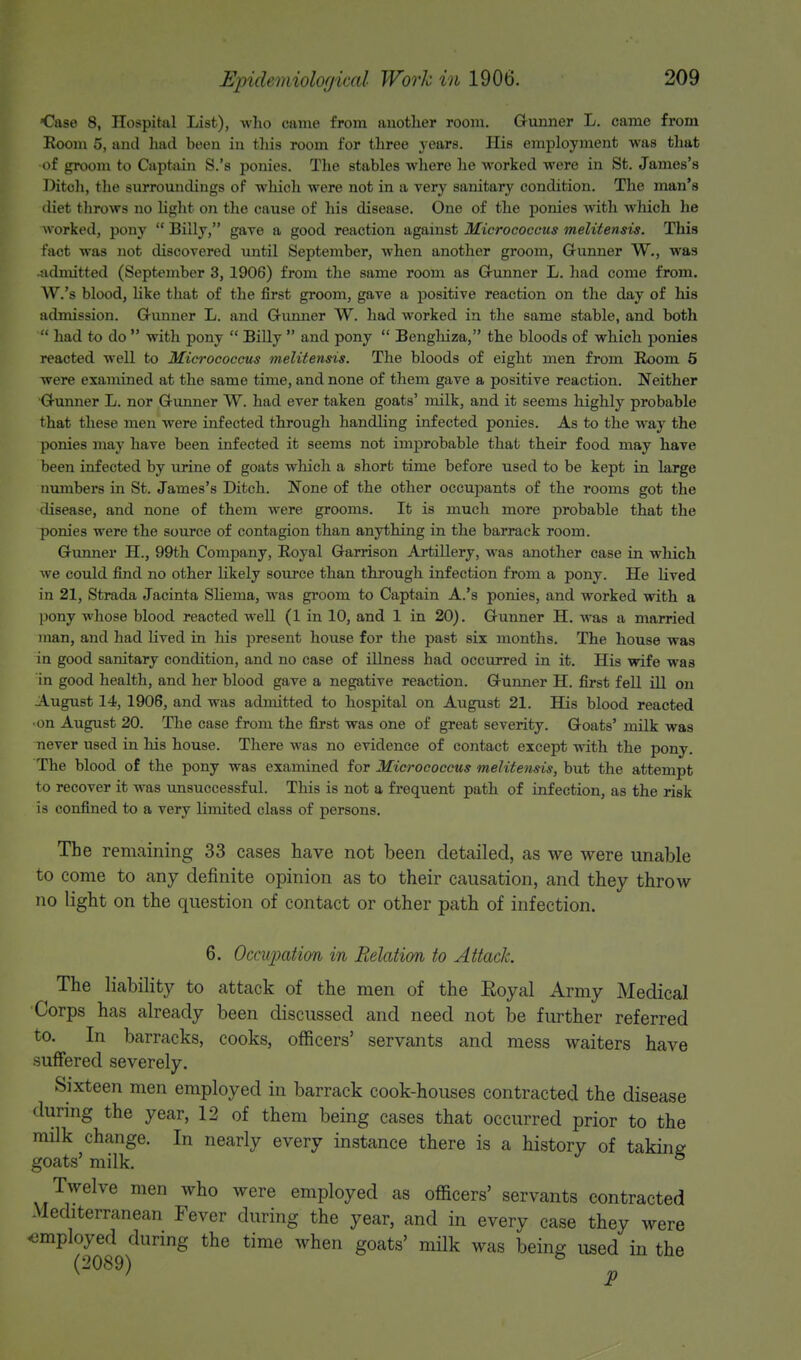 <?ase 8, Hospjjal List), who came from another room. Gunner L. came from Room 5, and had been in this room for three years. His employment was that •of groom to Captain S.'s ponies. The stables where he worked were in St. James's Ditoh, the surroundings of which were not in a very sanitary condition. The man's diet throws no light on the cause of his disease. One of the ponies with which he worked, pony  Billy, gave a good reaction against Micrococcus melitensis. This fact was not discovered until September, when another groom, Gunner W., was -admitted (September 3, 1906) from the same room as Grunner L. had come from. W.'s blood, like that of the first groom, gave a positive reaction on the day of his admission. Grunner L. and Gunner W. had worked in the same stable, and both  had to do  with pony  Billy  and pony  Benghiza, the bloods of which ponies reacted well to Micrococcus melitensis. The bloods of eight men from Boom 5 were examined at the same time, and none of them gave a positive reaction. Neither •Gunner L. nor Gunner W. had ever taken goats' milk, and it seems highly probable that these men were infected through handling infected ponies. As to the way the ponies may have been infected it seems not improbable that their food may have been infected by urine of goats which a short time before used to be kept in large numbers in St. James's Ditch. None of the other occupants of the rooms got the disease, and none of them were grooms. It is much more probable that the ponies were the source of contagion than anything in the barrack room. Gunner H., 99th Company, Eoyal Garrison Artillery, was another case in which we could find no other likely source than through infection from a pony. He lived in 21, Strada Jacinta SUema, was groom to Captain A.'s ponies, and worked with a pony whose blood reacted well (1 in 10, and 1 in 20). Gunner H. was a married man, and had lived in his present house for the past six months. The house was in good sanitary condition, and no case of illness had occurred in it. His wife was in good health, and her blood gave a negative reaction. Gunner H. first fell ill on August 14, 1906, and was admitted to hospital on August 21. His blood reacted •on August 20. The case from the first was one of great severity. Goats' milk was never used in his house. There was no evidence of contact except with the pony. The blood of the pony was examined for Micrococcus melitensis, but the attempt to recover it was unsuccessful. This is not a frequent path of infection, as the risk is confined to a very limited class of persons. The remaining 33 cases have not been detailed, as we were unable to come to any definite opinion as to their causation, and they throw no light on the question of contact or other path of infection. 6. Occupation in Relation to Attack. The liability to attack of the men of the Eoyal Army Medical Corps has already been discussed and need not be further referred to. In barracks, cooks, officers' servants and mess waiters have suffered severely. Sixteen men employed in barrack cook-houses contracted the disease during the year, 12 of them being cases that occurred prior to the milk change. In nearly every instance there is a history of taking- goats' milk. 5 Twelve men who were employed as officers' servants contracted Mediterranean Fever during the year, and in every case they were employed during the time when goats' milk was being used in the (2089) 8