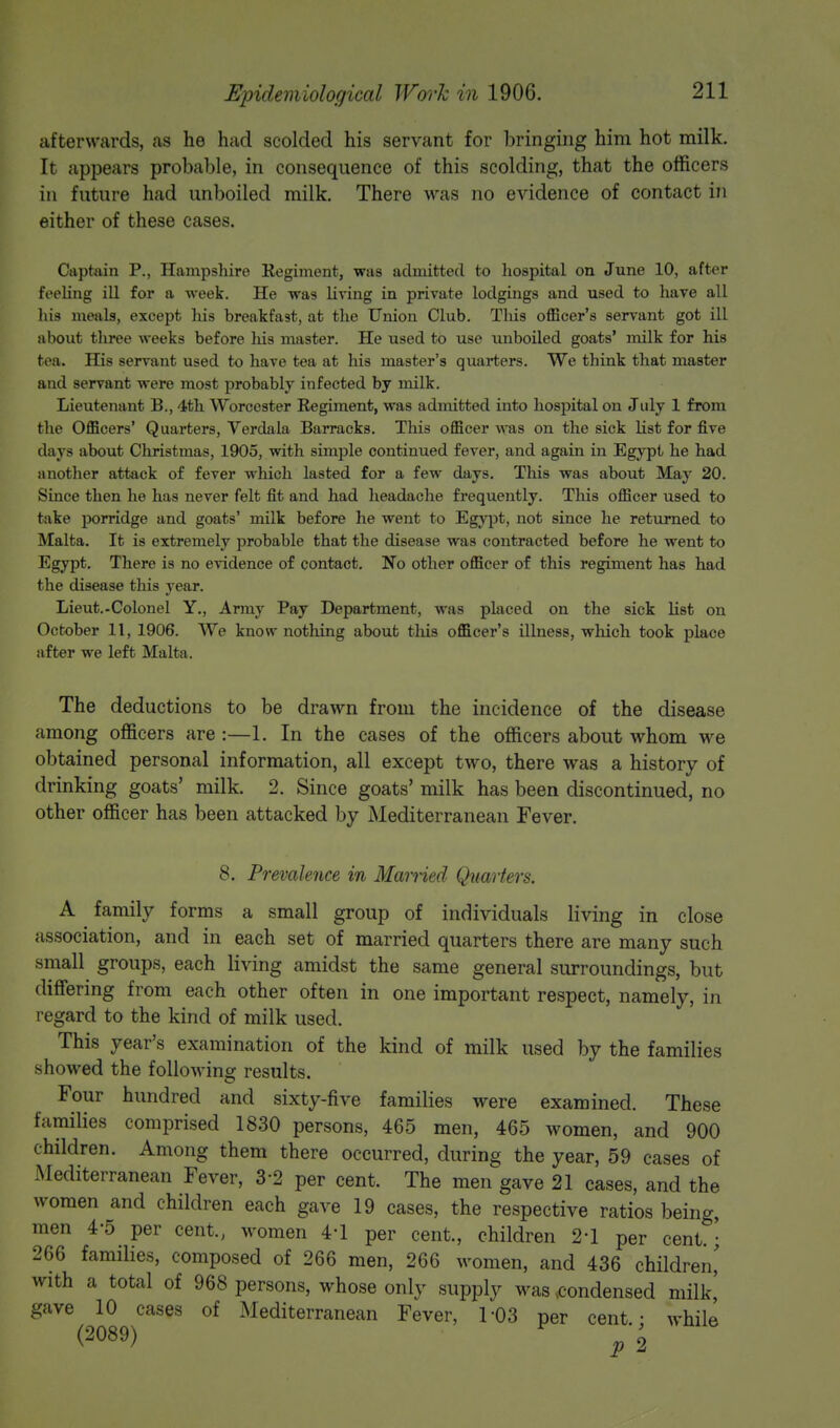 afterwards, as he had scolded his servant for bringing him hot milk. It appears probable, in consequence of this scolding, that the officers in future had unboiled milk. There was no evidence of contact in either of these cases. Captain P., Hampshire Regiment, was admitted to hospital on June 10, after feeling ill for a week. He was living in private lodgings and used to have all his meals, except his breakfast, at the Union Club. Tins officer's servant got ill about three weeks before his master. He used to use unboiled goats' milk for his tea. His servant used to have tea at his master's quarters. We think that master and servant were most probably infected by milk. Lieutenant B., 4th Worcester Regiment, was admitted into hospital on July 1 from the Officers' Quarters, Verdala Barracks. This officer was on the sick list for five days about Christmas, 1905, with simple continued fever, and again in Egypt he had another attack of fever which lasted for a few days. This was about May 20. Since then he has never felt fit and had headache frequently. This officer used to take porridge and goats' milk before he went to Egypt, not since he returned to Malta. It is extremely probable that the disease was contracted before he went to Egypt. There is no evidence of contact. No other officer of this regiment has had the disease this year. Lieut.-Colonel Y., Army Pay Department, was placed on the sick list on October 11, 1906. We know nothing about this officer's illness, which took place after we left Malta. The deductions to be drawn from the incidence of the disease among officers are :—1. In the cases of the officers about whom we obtained personal information, all except two, there was a history of drinking goats' milk. 2. Since goats' milk has been discontinued, no other officer has been attacked by Mediterranean Fever. 8. Prevalence in Married Quarters. A family forms a small group of individuals living in close association, and in each set of married quarters there are many such small groups, each living amidst the same general surroundings, but differing from each other often in one important respect, namely, in regard to the kind of milk used. This year's examination of the kind of milk used by the families showed the following results. Four hundred and sixty-five families were examined. These families comprised 1830 persons, 465 men, 465 women, and 900 children. Among them there occurred, during the year, 59 cases of Mediterranean Fever, 32 per cent. The men gave 21 cases, and the women and children each gave 19 cases, the respective ratios being, men 4-5 per cent., women 4'1 per cent., children 2-1 per cent. ■ 266 families, composed of 266 men, 266 women, and 436 children' with a total of 968 persons, whose only supply was .condensed milk! gave 10 cases of Mediterranean Fever, 1-03 per cent.- while (2089) . o