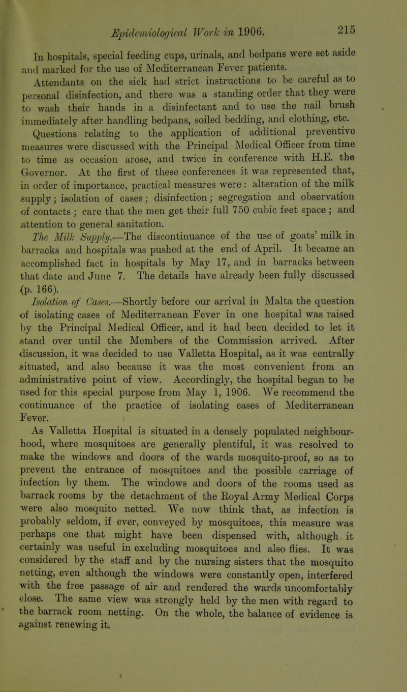 In hospitals, special feeding cups, urinals, and bedpans were set aside and marked for the use of Mediterranean Fever patients. Attendants on the sick had strict instructions to be careful as to personal disinfection, and there was a standing order that they were to wash their hands in a disinfectant and to use the nail brush immediately after handling bedpans, soiled bedding, and clothing, etc. Questions relating to the application of additional preventive measures were discussed with the Principal Medical Officer from time to time as occasion arose, and twice in conference with H.E. the Governor. At the first of these conferences it was represented that, in order of importance, practical measures were: alteration of the milk supply; isolation of cases; disinfection; segregation and observation of contacts ; care that the men get their full 750 cubic feet space; and attention to general sanitation. The Milk Supply.—The discontinuance of the use of goats' milk in barracks and hospitals was pushed at the end of April. It became an accomplished fact in hospitals by May 17, and in barracks between that date and June 7. The details have already been fully discussed <p. 166). Isolation of Cases.—Shortly before our arrival in Malta the question of isolating cases of Mediterranean Fever in one hospital was raised by the Principal Medical Officer, and it had been decided to let it stand over until the Members of the Commission arrived. After discussion, it was decided to use Valletta Hospital, as it was centrally situated, and also because it was the most convenient from an administrative point of view. Accordingly, the hospital began to be used for this special purpose from May 1, 1906. We recommend the continuance of the practice of isolating cases of Mediterranean Fever. As Valletta Hospital is situated in a densely populated neighbour- hood, where mosquitoes are generally plentiful, it was resolved to make the windows and doors of the wards mosquito-proof, so as to prevent the entrance of mosquitoes and the possible carriage of infection by them. The windows and doors of the rooms used as barrack rooms by the detachment of the Eoyal Army Medical Corps were also mosquito netted. We now think that, as infection is probably seldom, if ever, conveyed by mosquitoes, this measure was perhaps one that might have been dispensed with, although it certainly was useful in excluding mosquitoes and also flies. It was considered by the staff and by the nursing sisters that the mosquito netting, even although the windows were constantly open, interfered with the free passage of air and rendered the wards uncomfortably « lose. The same view was strongly held by the men with regard to the barrack room netting. On the whole, the balance of evidence is against renewing it.