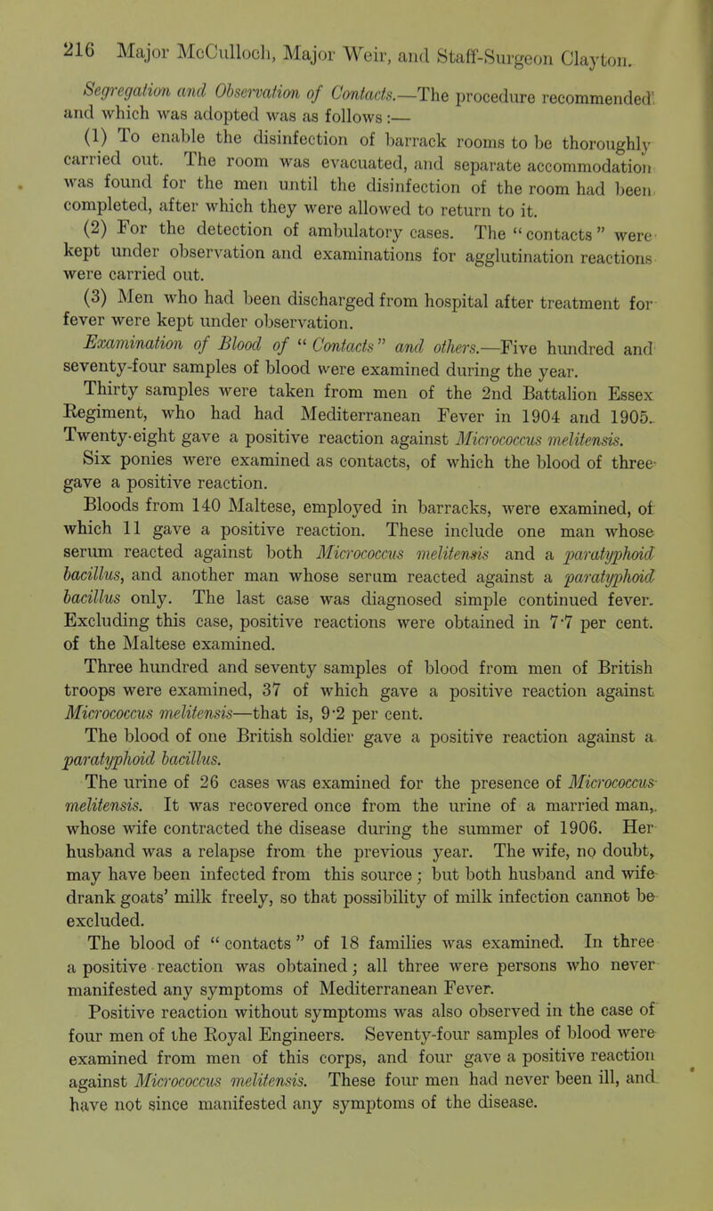 Segregation and Observation of Contacts.—The procedure recommended! and which was adopted was as follows :— (1) To enable the disinfection of barrack rooms to be thoroughly carried out. The room was evacuated, and separate accommodation was found for the men until the disinfection of the room had been completed, after which they were allowed to return to it. (2) For the detection of ambulatory cases. The contacts were kept under observation and examinations for agglutination reactions were carried out. (3) Men who had been discharged from hospital after treatment for fever were kept under observation. Examination of Blood of  Contacts  and others.—Five hundred and seventy-four samples of blood were examined during the year. Thirty samples were taken from men of the 2nd Battalion Essex Eegiment, who had had Mediterranean Fever in 1904 and 1905. Twenty-eight gave a positive reaction against Micrococcus melitensis. Six ponies were examined as contacts, of which the blood of three- gave a positive reaction. Bloods from 140 Maltese, employed in barracks, were examined, of which 11 gave a positive reaction. These include one man whose serum reacted against both Micrococcus melitemis and a paratyphoid bacillus, and another man whose serum reacted against a paratyphoid bacillus only. The last case was diagnosed simple continued fever. Excluding this case, positive reactions were obtained in 7*7 per cent, of the Maltese examined. Three hundred and seventy samples of blood from men of British troops were examined, 37 of which gave a positive reaction against Micrococcus melitensis—that is, 9*2 per cent. The blood of one British soldier gave a positive reaction against a paratyphoid bacillus. The urine of 26 cases was examined for the presence of Micrococcus- melitensis. It was recovered once from the urine of a married man,, whose wife contracted the disease during the summer of 1906. Her husband was a relapse from the previous year. The wife, no doubt, may have been infected from this source ; but both husband and wife drank goats' milk freely, so that possibility of milk infection cannot be excluded. The blood of contacts of 18 families was examined. In three a positive reaction was obtained; all three were persons who never manifested any symptoms of Mediterranean Fever. Positive reaction without symptoms was also observed in the case of four men of the Royal Engineers. Seventy-four samples of blood were examined from men of this corps, and four gave a positive reaction against Micrococcus melitensis. These four men had never been ill, and. have not since manifested any symptoms of the disease.