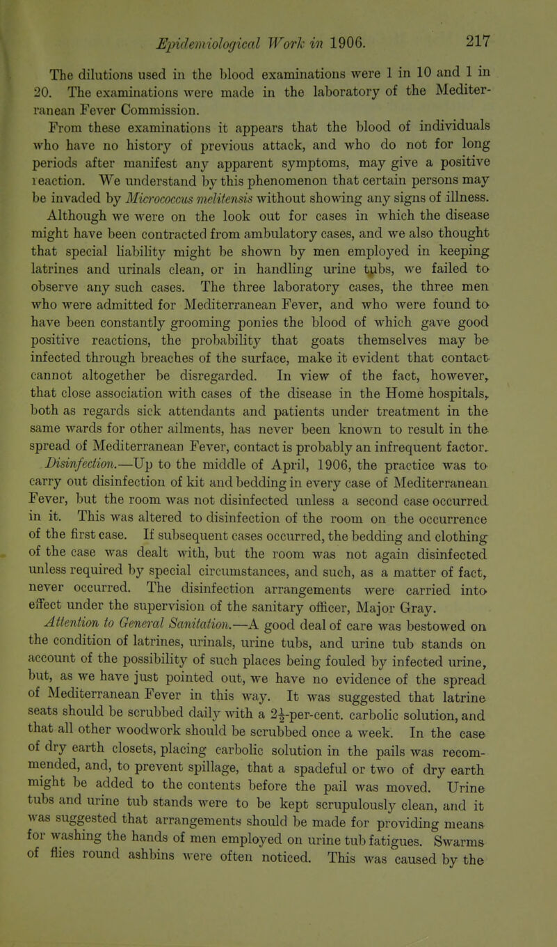 The dilutions used m the blood examinations were 1 in 10 and 1 in 20. The examinations were made in the laboratory of the Mediter- ranean Fever Commission. From these examinations it appears that the blood of individuals who have no history of previous attack, and who do not for long periods after manifest any apparent symptoms, may give a positive reaction. We understand by this phenomenon that certain persons may be invaded by Micrococcus melitensis without showing any signs of illness. Although we were on the look out for cases in which the disease might have been contracted from ambulatory cases, and we also thought that special liability might be shown by men employed in keeping latrines and urinals clean, or in handling urine tjibs, we failed to observe any such cases. The three laboratory cases, the three men who were admitted for Mediterranean Fever, and who were found to have been constantly grooming ponies the blood of which gave good positive reactions, the probability that goats themselves may be infected through breaches of the surface, make it evident that contact cannot altogether be disregarded. In view of the fact, however, that close association with cases of the disease in the Home hospitals, both as regards sick attendants and patients under treatment in the same wards for other ailments, has never been known to result in the spread of Mediterranean Fever, contact is probably an infrequent factor. Disinfection.—Up to the middle of April, 1906, the practice was to carry out disinfection of kit and bedding in every case of Mediterranean Fever, but the room was not disinfected unless a second case occurred in it. This was altered to disinfection of the room on the occurrence of the first case. If subsequent cases occurred, the bedding and clothing of the case was dealt with, but the room was not again disinfected unless required by special circumstances, and such, as a matter of fact, never occurred. The disinfection arrangements were carried into effect under the supervision of the sanitary officer, Major Gray. Attention to General Sanitation.—A good deal of care was bestowed on the condition of latrines, urinals, urine tubs, and urine tub stands on account of the possibility of such places being fouled by infected urine, but, as we have just pointed out, we have no evidence of the spread of Mediterranean Fever in this way. It was suggested that latrine seats should be scrubbed daily with a 2f per-cent. carbolic solution, and that all other woodwork should be scrubbed once a week. In the case of dry earth closets, placing carbolic solution in the pails was recom- mended, and, to prevent spillage, that a spadeful or two of dry earth might be added to the contents before the pail was moved. Urine tubs and urine tub stands were to be kept scrupulously clean, and it was suggested that arrangements should be made for providing means for washing the hands of men employed on urine tub fatigues. Swarms of flies round ashbins were often noticed. This was caused by the