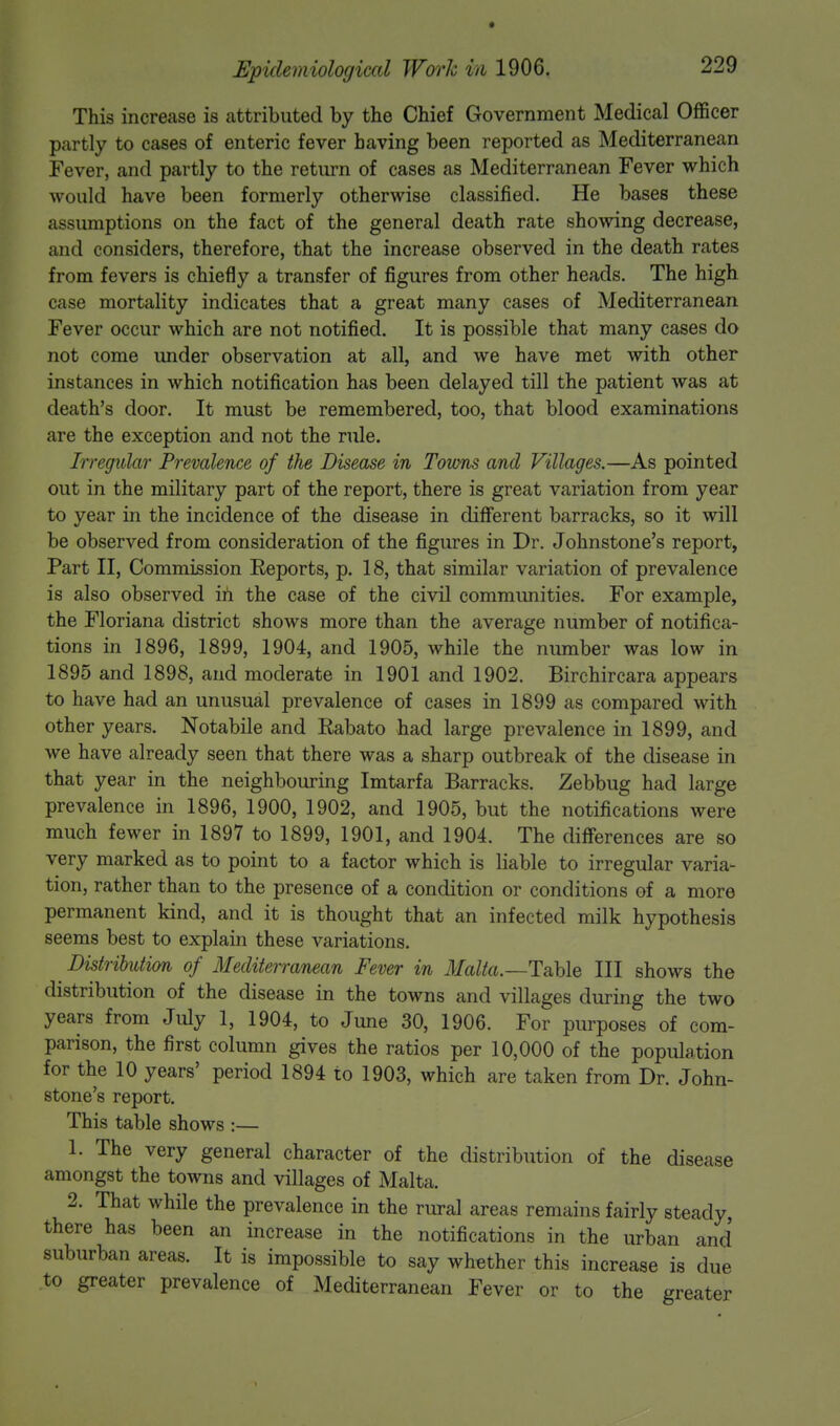This increase is attributed by the Chief Government Medical Officer partly to cases of enteric fever having been reported as Mediterranean Fever, and partly to the return of cases as Mediterranean Fever which would have been formerly otherwise classified. He bases these assumptions on the fact of the general death rate showing decrease, and considers, therefore, that the increase observed in the death rates from fevers is chiefly a transfer of figures from other heads. The high case mortality indicates that a great many cases of Mediterranean Fever occur which are not notified. It is possible that many cases do not come under observation at all, and we have met with other instances in which notification has been delayed till the patient was at death's door. It must be remembered, too, that blood examinations are the exception and not the rule. Irregular Prevalence of the Disease in Towns and Villages.—As pointed out in the military part of the report, there is great variation from year to year in the incidence of the disease in different barracks, so it will be observed from consideration of the figures in Dr. Johnstone's report, Part II, Commission Reports, p. 18, that similar variation of prevalence is also observed in the case of the civil communities. For example, the Floriana district shows more than the average number of notifica- tions in 1896, 1899, 1904, and 1905, while the number was low in 1895 and 1898, and moderate in 1901 and 1902. Birchircara appears to have had an unusual prevalence of cases in 1899 as compared with other years. Notabile and Rabato had large prevalence in 1899, and we have already seen that there was a sharp outbreak of the disease in that year in the neighbouring Imtarfa Barracks. Zebbug had large prevalence in 1896, 1900, 1902, and 1905, but the notifications were much fewer in 1897 to 1899, 1901, and 1904. The differences are so very marked as to point to a factor which is liable to irregular varia- tion, rather than to the presence of a condition or conditions of a more permanent kind, and it is thought that an infected milk hypothesis seems best to explain these variations. Distribution of Mediterranean Fever in Malta.—Table III shows the distribution of the disease in the towns and villages during the two years from July 1, 1904, to June 30, 1906. For purposes of com- parison, the first column gives the ratios per 10,000 of the population for the 10 years' period 1894 to 1903, which are taken from Dr. John- stone's report. This table shows :— 1. The very general character of the distribution of the disease amongst the towns and villages of Malta. 2. That while the prevalence in the rural areas remains fairly steady, there has been an increase in the notifications in the urban and suburban areas. It is impossible to say whether this increase is due to greater prevalence of Mediterranean Fever or to the greater