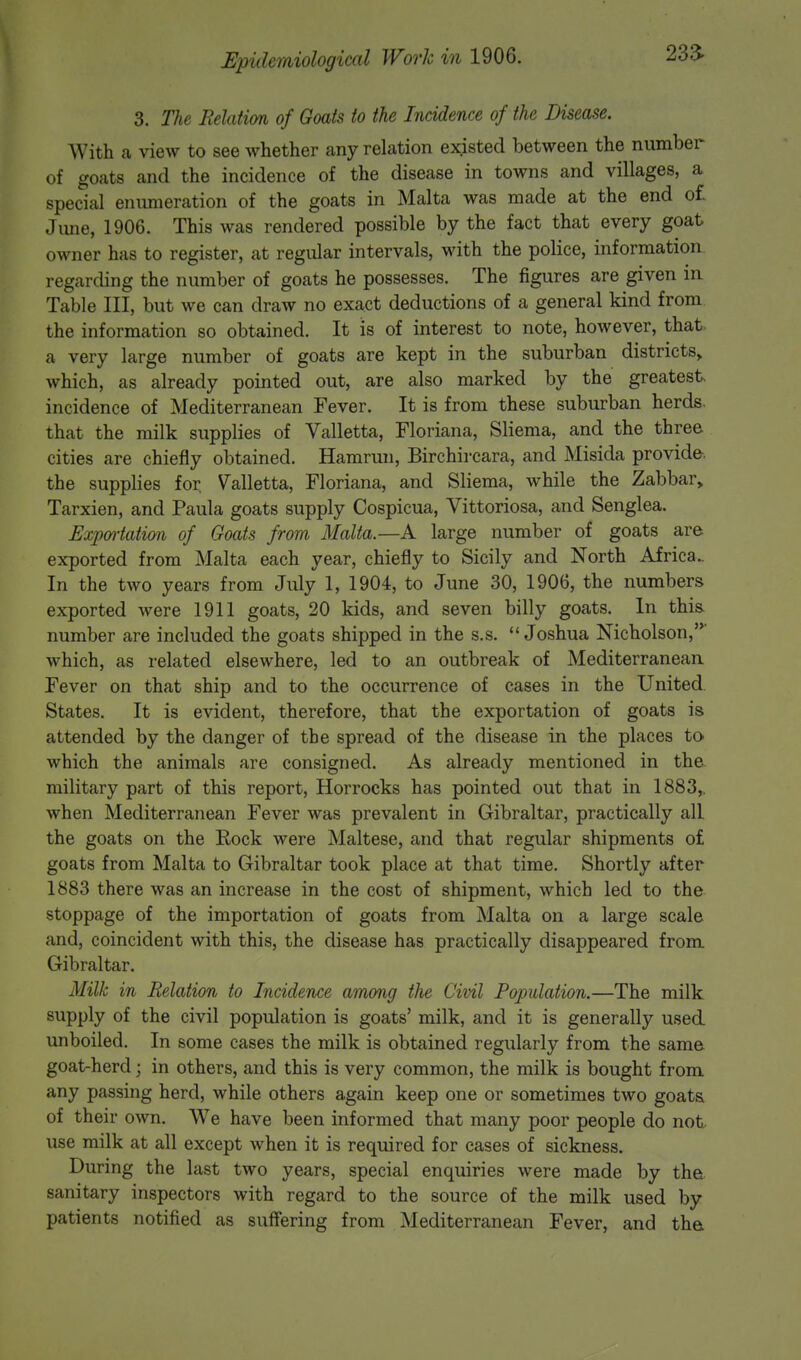 23a 3. The Relation of Goats to the Incidence of the Disease. With a view to see whether any relation existed between the number of goats and the incidence of the disease in towns and villages, a special enumeration of the goats in Malta was made at the end of June, 1906. This was rendered possible by the fact that every goat owner has to register, at regular intervals, with the police, information regarding the number of goats he possesses. The figures are given in Table III, but we can draw no exact deductions of a general kind from the information so obtained. It is of interest to note, however, that a very large number of goats are kept in the suburban districts,, which, as already pointed out, are also marked by the greatest, incidence of Mediterranean Fever. It is from these suburban herds, that the milk supplies of Valletta, Floriana, Sliema, and the three cities are chiefly obtained. Hamrun, Birchircara, and Misida provide, the supplies for, Valletta, Floriana, and Sliema, while the Zabbar„ Tarxien, and Paula goats supply Cospicua, Vittoriosa, and Senglea. Exportation of Goats from Malta.—A large number of goats are exported from Malta each year, chiefly to Sicily and North Africa.. In the two years from July 1, 1904, to June 30, 1906, the numbers exported were 1911 goats, 20 kids, and seven billy goats. In this, number are included the goats shipped in the s.s. Joshua Nicholson,' which, as related elsewhere, led to an outbreak of Mediterranean Fever on that ship and to the occurrence of cases in the United States. It is evident, therefore, that the exportation of goats is attended by the danger of the spread of the disease in the places to which the animals are consigned. As already mentioned in the military part of this report, Horrocks has pointed out that in 1883,. when Mediterranean Fever was prevalent in Gibraltar, practically all the goats on the Rock were Maltese, and that regular shipments of goats from Malta to Gibraltar took place at that time. Shortly after 1883 there was an increase in the cost of shipment, which led to the stoppage of the importation of goats from Malta on a large scale and, coincident with this, the disease has practically disappeared from Gibraltar. Milk in Relation to Incidence among the Civil Population.—The milk supply of the civil population is goats' milk, and it is generally used unboiled. In some cases the milk is obtained regularly from the same goat-herd; in others, and this is very common, the milk is bought from any passing herd, while others again keep one or sometimes two goats of their own. We have been informed that many poor people do not use milk at all except when it is required for cases of sickness. During the last two years, special enquiries were made by the sanitary inspectors with regard to the source of the milk used by patients notified as suffering from Mediterranean Fever, and the