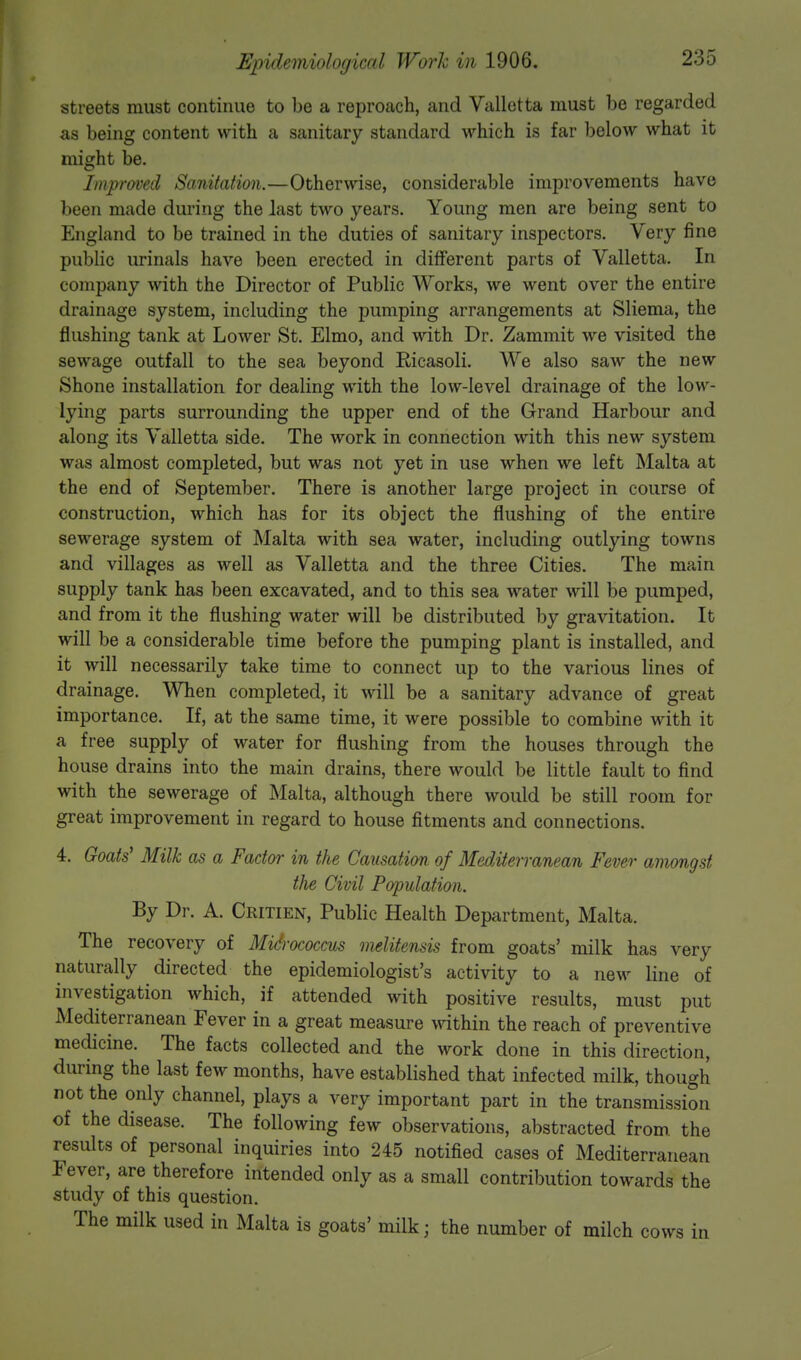 streets must continue to be a reproach, and Valletta must be regarded as being content with a sanitary standard which is far below what it might be. Improved Sanitation.—Otherwise, considerable improvements have been made during the last two years. Young men are being sent to England to be trained in the duties of sanitary inspectors. Very fine public urinals have been erected in different parts of Valletta. In company with the Director of Public Works, we went over the entire drainage system, including the pumping arrangements at Sliema, the flushing tank at Lower St. Elmo, and with Dr. Zammit we visited the sewage outfall to the sea beyond Eicasoli. We also saw the new Shone installation for dealing with the low-level drainage of the low- lying parts surrounding the upper end of the Grand Harbour and along its Valletta side. The work in connection with this new system was almost completed, but was not yet in use when we left Malta at the end of September. There is another large project in course of construction, which has for its object the flushing of the entire sewerage system of Malta with sea water, including outlying towns and villages as well as Valletta and the three Cities. The main supply tank has been excavated, and to this sea water will be pumped, and from it the flushing water will be distributed by gravitation. It will be a considerable time before the pumping plant is installed, and it will necessarily take time to connect up to the various lines of drainage. When completed, it will be a sanitary advance of great importance. If, at the same time, it were possible to combine with it a free supply of water for flushing from the houses through the house drains into the main drains, there would be little fault to find with the sewerage of Malta, although there would be still room for great improvement in regard to house fitments and connections. 4. Goats' Milk as a Facto?- in the Causation of Mediterranean Fever amongst the Civil Population. By Dr. A. Critien, Public Health Department, Malta. The recovery of Micrococcus melitensis from goats' milk has very naturally directed the epidemiologist's activity to a new line of investigation which, if attended with positive results, must put Mediterranean Fever in a great measure within the reach of preventive medicine. The facts collected and the work done in this direction, during the last few months, have established that infected milk, though not the only channel, plays a very important part in the transmission of the disease. The following few observations, abstracted from the results of personal inquiries into 245 notified cases of Mediterranean Fever, are therefore intended only as a small contribution towards the study of this question. The milk used in Malta is goats' milk; the number of milch cows in