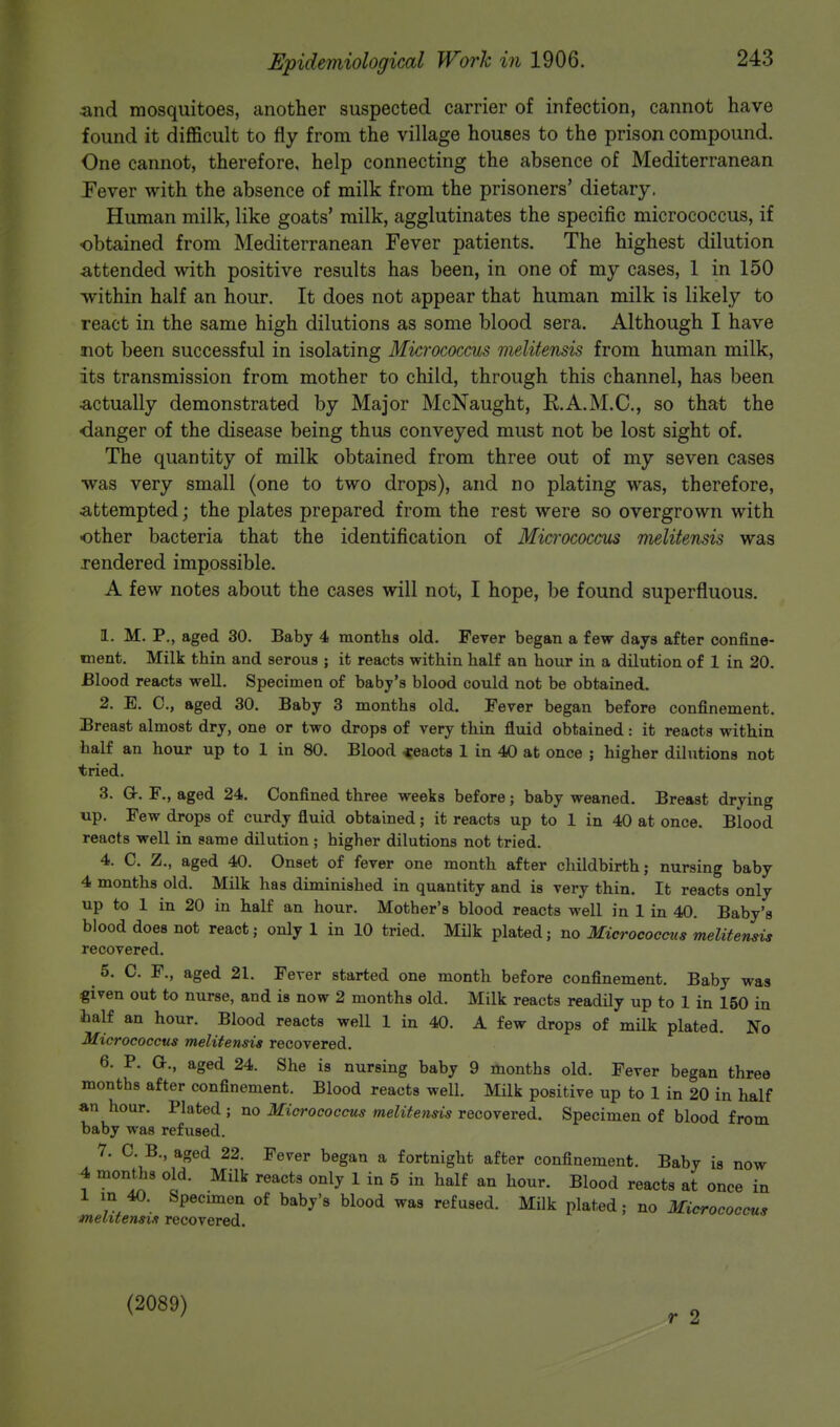 and mosquitoes, another suspected carrier of infection, cannot have found it difficult to fly from the village houses to the prison compound. One cannot, therefore, help connecting the absence of Mediterranean Fever with the absence of milk from the prisoners' dietary. Human milk, like goats' milk, agglutinates the specific micrococcus, if obtained from Mediterranean Fever patients. The highest dilution attended with positive results has been, in one of my cases, 1 in 150 within half an hour. It does not appear that human milk is likely to react in the same high dilutions as some blood sera. Although I have not been successful in isolating Micrococcus melitensis from human milk, its transmission from mother to child, through this channel, has been actually demonstrated by Major McNaught, K.A.M.C., so that the •danger of the disease being thus conveyed must not be lost sight of. The quantity of milk obtained from three out of my seven cases was very small (one to two drops), and no plating was, therefore, attempted; the plates prepared from the rest were so overgrown with other bacteria that the identification of Micrococcus melitensis was rendered impossible. A few notes about the cases will not, I hope, be found superfluous. 1. M. P., aged 30. Baby 4 months old. Fever began a few days after confine- ment. Milk thin and serous ; it reacts within half an hour in a dilution of 1 in 20. Blood reacts well. Specimen of baby's blood could not be obtained. 2. E. 0., aged 30. Baby 3 months old. Fever began before confinement. Breast almost dry, one or two drops of very thin fluid obtained: it reacts within half an hour up to 1 in 80. Blood reacts 1 in 40 at once ; higher dilutions not tried. 3. G-. F., aged 24. Confined three weeks before; baby weaned. Breast drying up. Few drops of curdy fluid obtained; it reacts up to 1 in 40 at once. Blood reacts well in same dilution ; higher dilutions not tried. 4. C. Z., aged 40. Onset of fever one month after childbirth; nursing baby 4 months old. Milk has diminished in quantity and is Tery thin. It reacts only up to 1 in 20 in half an hour. Mother's blood reacts well in 1 in 40. Baby's blood does not react; only 1 in 10 tried. Milk plated; no Micrococcus melitensis recovered. 5. C. F., aged 21. Fever started one month before confinement. Baby was given out to nurse, and is now 2 months old. Milk reacts readily up to 1 in 150 in half an hour. Blood reacts well 1 in 40. A few drops of milk plated. No Micrococcus melitensis recovered. 6. P. Or., aged 24. She is nursing baby 9 months old. Fever began three months after confinement. Blood reacts well. Milk positive up to 1 in 20 in half an hour. Plated ; no Micrococcus melitensis recovered. Specimen of blood from baby was refused. 7. C. B., aged 22. Fever began a fortnight after confinement. Baby is now 4 months old. Milk reacts only 1 in 5 in half an hour. Blood reacts at once in 1 in 40. Specimen of baby's blood was refused. Milk plated; no Micrococcus melitensis recovered. (2089) r 2