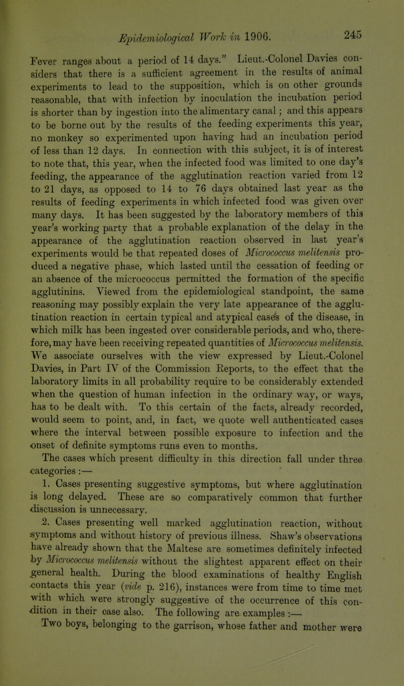 Fever ranges about a period of 14 days. Lieut.-Colonel Da vies con- siders that there is a sufficient agreement in the results of animal experiments to lead to the supposition, which is on other grounds reasonable, that with infection by inoculation the incubation period is shorter than by ingestion into the alimentary canal; and this appears to be borne out by the results of the feeding experiments this year, no monkey so experimented upon having had an incubation period of less than 12 days. In connection with this subject, it is of interest to note that, this year, when the infected food was limited to one day's feeding, the appearance of the agglutination reaction varied from 12 to 21 days, as opposed to 14 to 76 days obtained last year as the results of feeding experiments in which infected food was given over many days. It has been suggested by the laboratory members of this year's working party that a probable explanation of the delay in the appearance of the agglutination reaction observed in last year's experiments would be that repeated doses of Micrococcus melitensis pro- duced a negative phase, which lasted until the cessation of feeding or an absence of the micrococcus permitted the formation of the specific agglutinins. Viewed from the epidemiological standpoint, the same reasoning may possibly explain the very late appearance of the agglu- tination reaction in certain typical and atypical case's of the disease, in which milk has been ingested over considerable periods, and who, there- fore, may have been receiving repeated quantities of Micrococcus melitensis. We associate ourselves with the view expressed by Lieut.-Colonel Davies, in Part IV of the Commission Reports, to the effect that the laboratory limits in all probability require to be considerably extended when the question of human infection in the ordinary way, or ways, has to be dealt with. To this certain of the facts, already recorded, would seem to point, and, in fact, we quote well authenticated cases where the interval between possible exposure to infection and the onset of definite symptoms runs even to months. The cases which present difficulty in this direction fall under three categories :— 1. Cases presenting suggestive symptoms, but where agglutination is long delayed. These are so comparatively common that further discussion is unnecessary. 2. Cases presenting well marked agglutination reaction, without symptoms and without history of previous illness. Shaw's observations have already shown that the Maltese are sometimes definitely infected by Micrococcus melitensis without the slightest apparent effect on their general health. During the blood examinations of healthy English contacts this year (vide p. 216), instances were from time to time met with which were strongly suggestive of the occurrence of this con- dition in their case also. The following are examples :— Two boys, belonging to the garrison, whose father and mother were