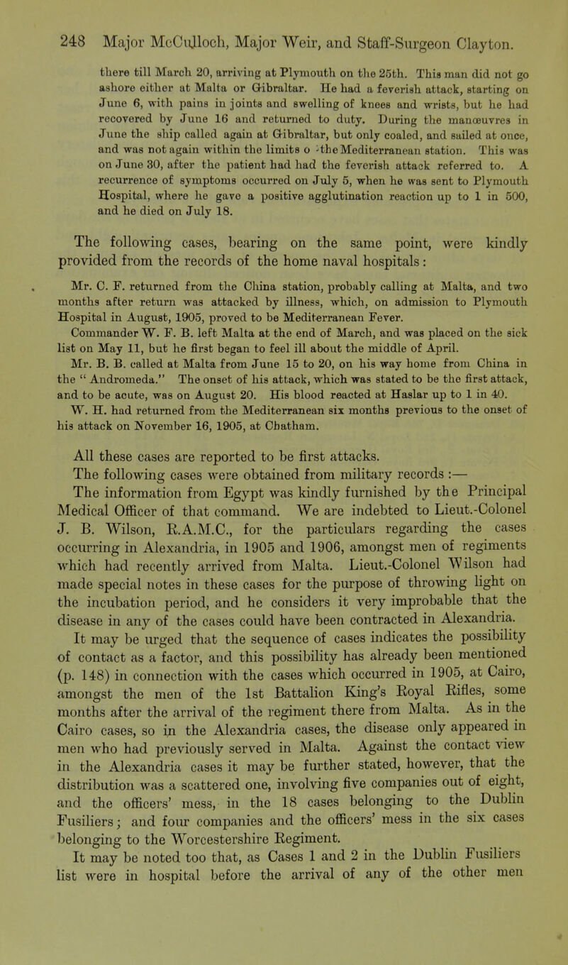 there till March 20, arriving at Plymouth on the 25th. This man did not go ashore either at Malta or G-ibraltar. He had a feverish attack, starting on June 6, with pains in joints and swelling of knees and wrists, but he had recovered by June 16 and returned to duty. During the manoeuvres in June the ship called again at Gibraltar, but only coaled, and sailed at once, and was not again within the limits o : the Mediterranean station. This was on June 30, after the patient had had the feverish attack referred to. A recurrence of symptoms occurred on July 5, when he was sent to Plymouth Hospital, where he gave a positive agglutination reaction up to 1 in 500, and he died on July 18. The following cases, bearing on the same point, were kindly- provided from the records of the home naval hospitals: Mr. 0. F. returned from the China station, probably calling at Malta, and two months after return was attacked by illness, which, on admission to Plymouth Hospital in August, 1905, proved to be Mediterranean Fever. Commander W. F. B. left Malta at the end of March, and was placed on the sick list on May 11, but he first began to feel ill about the middle of April. Mr. B. B. called at Malta from June 15 to 20, on his way home from China in the  Andromeda. The onset of his attack, which was stated to be the first attack, and to be acute, was on August 20. His blood reacted at Haslar up to 1 in 40. W. H. had returned from the Mediterranean six months previous to the onset of his attack on November 16, 1905, at Chatham. All these cases are reported to be first attacks. The following cases were obtained from military records :— The information from Egypt was kindly furnished by the Principal Medical Officer of that command. We are indebted to Lieut.-Colonel J. B. Wilson, E.A.M.C., for the particulars regarding the cases occurring in Alexandria, in 1905 and 1906, amongst men of regiments which had recently arrived from Malta. Lieut.-Colonel Wilson had made special notes in these cases for the purpose of throwing light on the incubation period, and he considers it very improbable that the disease in any of the cases could have been contracted in Alexandria. It may be urged that the sequence of cases indicates the possibility of contact as a factor, and this possibility has already been mentioned (p. 148) in connection with the cases which occurred in 1905, at Cairo, amongst the men of the 1st Battalion King's Eoyal Bines, some months after the arrival of the regiment there from Malta. As in the Cairo cases, so in the Alexandria cases, the disease only appeared in men who had previously served in Malta. Against the contact view in the Alexandria cases it may be further stated, however, that the distribution was a scattered one, involving five companies out of eight, and the officers' mess, in the 18 cases belonging to the Dublin Fusiliers; and four companies and the officers' mess in the six cases belonging to the Worcestershire Eegiment. It may be noted too that, as Cases 1 and 2 in the Dublin Fusiliers list were in hospital before the arrival of any of the other men