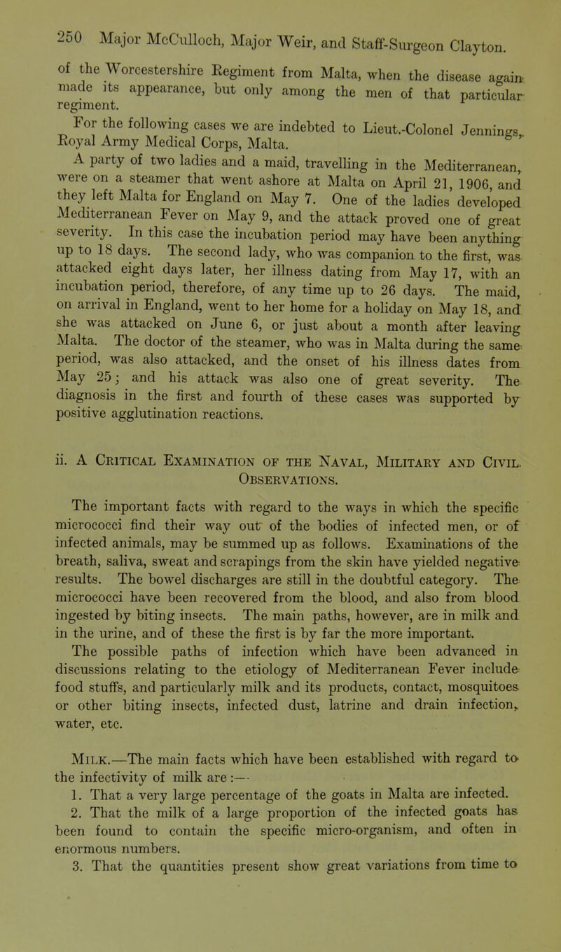 of the Worcestershire Regiment from Malta, when the disease again made its appearance, but only among the men of that particular regiment. For the following cases we are indebted to Lieut.-Colonel Jennings Royal Army Medical Corps, Malta. A party of two ladies and a maid, travelling in the Mediterranean, were on a steamer that went ashore at Malta on April 21, 1906 and they left Malta for England on May 7. One of the ladies' developed Mediterranean Fever on May 9, and the attack proved one of great severity. In this case the incubation period may have been anything up to 18 days. The second lady, who was companion to the first, was attacked eight days later, her illness dating from May 17, with an incubation period, therefore, of any time up to 26 days. The maid, on arrival in England, went to her home for a holiday on May 18, and she was attacked on June 6, or just about a month after leaving Malta. The doctor of the steamer, who was in Malta during the same period, was also attacked, and the onset of his illness dates from May 25; and his attack was also one of great severity. The diagnosis in the first and fourth of these cases was supported by positive agglutination reactions. ii. A Critical Examination of the Naval, Military and Civil. Observations. The important facts with regard to the ways in which the specific micrococci find their way out of the bodies of infected men, or of infected animals, may be summed up as follows. Examinations of the breath, saliva, sweat and scrapings from the skin have yielded negative results. The bowel discharges are still in the doubtful category. The micrococci have been recovered from the blood, and also from blood ingested by biting insects. The main paths, however, are in milk and in the urine, and of these the first is by far the more important. The possible paths of infection which have been advanced in discussions relating to the etiology of Mediterranean Fever include food stuffs, and particularly milk and its products, contact, mosquitoes or other biting insects, infected dust, latrine and drain infection,, water, etc. Milk.—The main facts which have been established with regard to the infectivitv of milk are :— v 1. That a very large percentage of the goats in Malta are infected. 2. That the milk of a large proportion of the infected goats has been found to contain the specific micro-organism, and often in enormous numbers. 3. That the quantities present show great variations from time to