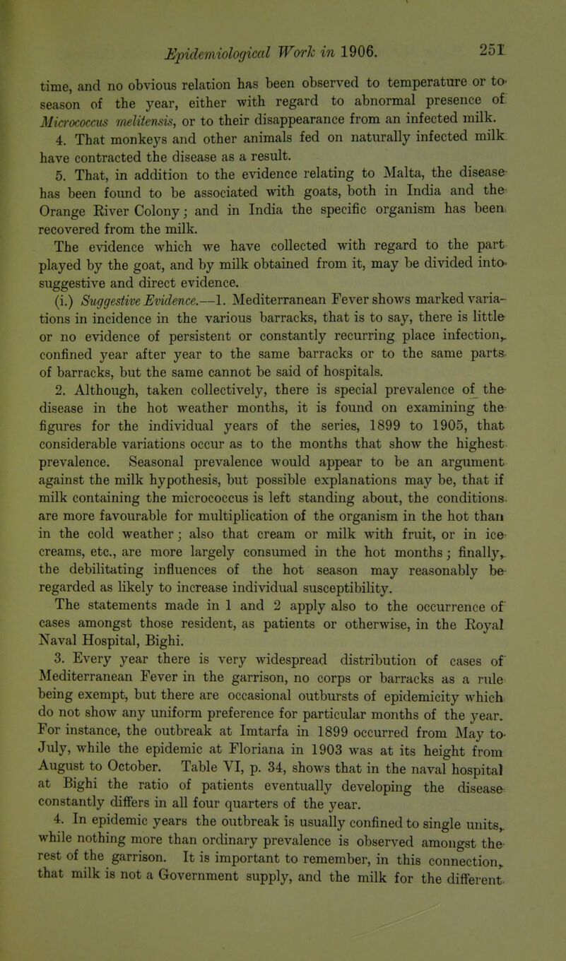 time, and no obvious relation has been observed to temperature or to- season of the year, either with regard to abnormal presence of Micrococcus rnelitensis, or to their disappearance from an infected milk. 4. That monkeys and other animals fed on naturally infected milk have contracted the disease as a result. 5. That, in addition to the evidence relating to Malta, the disease has been found to be associated with goats, both in India and the Orange River Colony; and in India the specific organism has been recovered from the milk. The evidence which we have collected with regard to the part played by the goat, and by milk obtained from it, may be divided into- suggestive and direct evidence. (i.) Suggestive Evidence.—1. Mediterranean Fever shows marked varia- tions in incidence in the various barracks, that is to say, there is little or no evidence of persistent or constantly recurring place infection,, confined year after year to the same barracks or to the same parts of barracks, but the same cannot be said of hospitals. 2. Although, taken collectively, there is special prevalence of the disease in the hot weather months, it is found on examining the figures for the individual years of the series, 1899 to 1905, that considerable variations occur as to the months that show the highest prevalence. Seasonal prevalence would appear to be an argument against the milk hypothesis, but possible explanations may be, that if milk containing the micrococcus is left standing about, the conditions are more favourable for multiplication of the organism in the hot than in the cold weather; also that cream or milk with fruit, or in ice creams, etc., are more largely consumed in the hot months; finally,, the debilitating influences of the hot season may reasonably be regarded as likely to increase individual susceptibility. The statements made in 1 and 2 apply also to the occurrence of cases amongst those resident, as patients or otherwise, in the Royal Naval Hospital, Bighi. 3. Every year there is very widespread distribution of cases of Mediterranean Fever in the garrison, no corps or barracks as a rule being exempt, but there are occasional outbursts of epidemicity which do not show any uniform preference for particular months of the year. For instance, the outbreak at Imtarfa in 1899 occurred from May to- July, while the epidemic at Floriana in 1903 was at its height from August to October. Table VI, p. 34, shows that in the naval hospital at Bighi the ratio of patients eventually developing the disease constantly differs in all four quarters of the year. 4. In epidemic years the outbreak is usually confined to single units,, while nothing more than ordinary prevalence is observed amongst the rest of the garrison. It is important to remember, in this connection^ that milk is not a Government supply, and the milk for the different