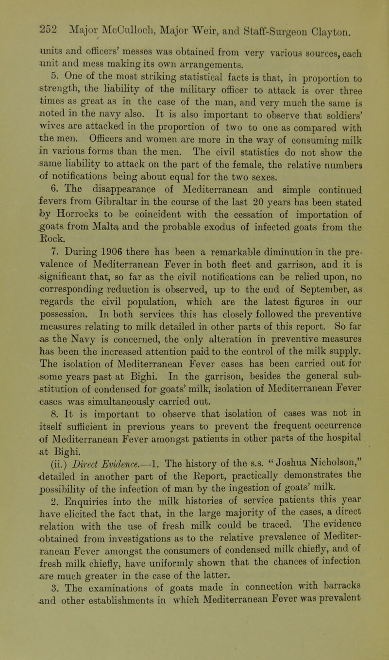 units and officers' messes was obtained from very various sources, each ■unit and mess making its own arrangements. 5. One of the most striking statistical facts is that, in proportion to strength, the liability of the military officer to attack is over three times as great as in the case of the man, and very much the same is noted in the navy also. It is also important to observe that soldiers' wives are attacked in the proportion of two to one as compared with the men. Officers and women are more in the way of consuming milk in various forms than the men. The civil statistics do not show the ■same liability to attack on the part of the female, the relative numbers of notifications being about equal for the two sexes. 6. The disappearance of Mediterranean and simple continued fevers from Gibraltar in the course of the last 20 years has been stated by Horrocks to be coincident with the cessation of importation of goats from Malta and the probable exodus of infected goats from the Rock. 7. During 1906 there has been a remarkable diminution in the pre- valence of Mediterranean Fever in both fleet and garrison, and it is significant that, so far as the civil notifications can be relied upon, no corresponding reduction is observed, up to the end of September, as regards the civil population, which are the latest figures in our possession. In both services this has closely followed the preventive measures relating to milk detailed in other parts of this report. So far as the Navy is concerned, the only alteration in preventive measures has been the increased attention paid to the control of the milk supply. The isolation of Mediterranean Fever cases has been carried out for some years past at Bighi. In the garrison, besides the general sub- stitution of condensed for goats' milk, isolation of Mediterranean Fever cases was simultaneously carried out. 8. It is important to observe that isolation of cases was not in itself sufficient in previous years to prevent the frequent occurrence of Mediterranean Fever amongst patients in other parts of the hospital at Bighi. (ii.) Direct Evidence.—I. The history of the s.s. Joshua Nicholson, ■detailed in another part of the Report, practically demonstrates the possibility of the infection of man by the ingestion of goats' milk. 2. Enquiries into the milk histories of service patients this year have elicited the fact that, in the large majority of the cases, a direct relation with the use of fresh milk could be traced. The evidence obtained from investigations as to the relative prevalence of Mediter- ranean Fever amongst the consumers of condensed milk chiefly, and of fresh milk chiefly, have uniformly shown that the chances of infection are much greater in the case of the latter. 3. The examinations of goats made in connection with barracks •and other establishments in which Mediterranean Fever was prevalent