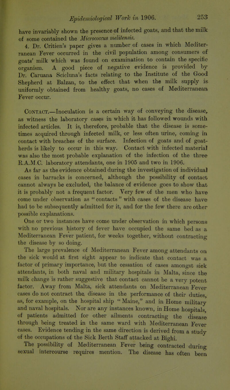 have invariably shown the presence of infected goats, and that the milk of some contained the Micrococcus melitensis. 4. Dr. Oitien's paper gives a number of cases in which Mediter- ranean Fever occurred in the civil population among consumers of goats' milk which was found on examination to contain the specific organism. A good piece of negative evidence is provided by Dr. Caruana Scicluna's facts relating to the Institute of the Good Shepherd at Balzan, to the effect that when the milk supply is. uniformly obtained from healthy goats, no cases of Mediterranean Fever occur. Contact.—Inoculation is a certain way of conveying the disease, as witness the laboratory cases in which it has followed wounds with infected articles. It is, therefore, probable that the disease is some- times acquired through infected milk, or less often urine, coming in contact with breaches of the surface. Infection of goats and of goat- herds is likely to occur in this way. Contact with infected material was also the most probable explanation of the infection of the three E.A.M.C. laboratory attendants, one in 1905 and two in 1906. As far as the evidence obtained during the investigation of individual cases in barracks is concerned, although the possibility of contact cannot always be excluded, the balance of evidence goes to show that it is probably not a frequent factor. Very few of the men who have come under observation as  contacts  with cases of the disease have had to be subsequently admitted for it, and for the few there are other possible explanations. One or two instances have come under observation in which persons with no previous history of fever have occupied the same bed as a Mediterranean Fever patient, for weeks together, without contracting; the disease by so doing. The large prevalence of Mediterranean Fever among attendants on the sick would at first sight appear to indicate that contact was a factor of primary importance, but the cessation of cases amongst sick attendants, in both naval and military hospitals in Malta, since the milk change is rather suggestive that contact cannot be a very potent factor. Away from Malta, sick attendants on Mediterranean Fever cases do not contract the disease in the performance of their duties, as, for example, on the hospital ship  Maine, and in Home military and naval hospitals. Nor are any instances known, in Home hospitals, of patients admitted for other ailments contracting the disease through being treated in the same ward with Mediterranean Fever cases. Evidence tending in the same direction is derived from a study of the occupations of the Sick Berth Staff attacked at Bighi. The possibility of Mediterranean Fever being contracted during sexual intercourse requires mention. The disease has often been