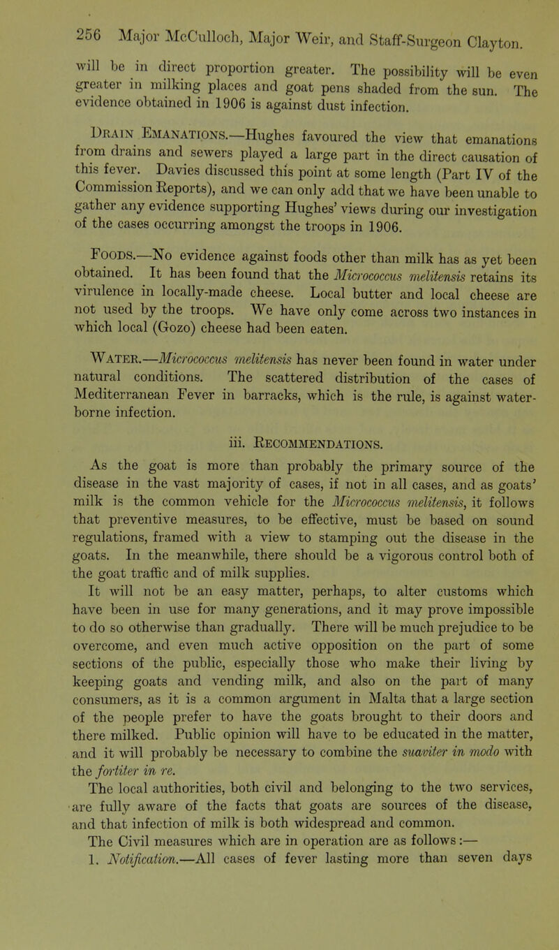 will be in direct proportion greater. The possibility will be even greater in milking places and goat pens shaded from the sun. The evidence obtained in 1906 is against dust infection. Drain Emanations.—Hughes favoured the view that emanations from drains and sewers played a large part in the direct causation of this fever. Davies discussed this point at some length (Part IV of the Commission Reports), and we can only add that we have been unable to gather any evidence supporting Hughes' views during our investigation of the cases occurring amongst the troops in 1906. Foods.—No evidence against foods other than milk has as yet been obtained. It has been found that the Micrococcus melitensis retains its virulence in locally-made cheese. Local butter and local cheese are not used by the troops. We have only come across two instances in which local (Gozo) cheese had been eaten. Water.—Micrococcus melitensis has never been found in water under natural conditions. The scattered distribution of the cases of Mediterranean Fever in barracks, which is the rule, is against water- borne infection. iii. Recommendations. As the goat is more than probably the primary source of the disease in the vast majority of cases, if not in all cases, and as goats' milk is the common vehicle for the Micrococcus melitensis, it follows that preventive measures, to be effective, must be based on sound regulations, framed with a view to stamping out the disease in the goats. In the meanwhile, there should be a vigorous control both of the goat traffic and of milk supplies. It will not be an easy matter, perhaps, to alter customs which have been in use for many generations, and it may prove impossible to do so otherwise than gradually. There will be much prejudice to be overcome, and even much active opposition on the part of some sections of the public, especially those who make their living by keeping goats and vending milk, and also on the part of many consumers, as it is a common argument in Malta that a large section of the people prefer to have the goats brought to their doors and there milked. Public opinion will have to be educated in the matter, and it will probably be necessary to combine the suaviter in modo with the fortiter in re. The local authorities, both civil and belonging to the two services, •are fully aware of the facts that goats are sources of the disease, and that infection of milk is both widespread and common. The Civil measures which are in operation are as follows:— 1. Notification.—All cases of fever lasting more than seven days