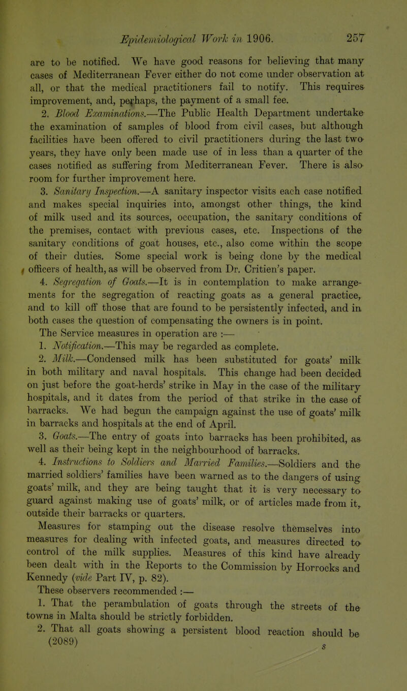 are to be notified. We have good reasons for believing that many cases of Mediterranean Fever either do not come under observation at all, or that the medical practitioners fail to notify. This requires improvement, and, perhaps, the payment of a small fee. 2. Blood Examinations.—The Public Health Department undertake the examination of samples of blood from civil cases, but although facilities have been offered to civil practitioners during the last two years, they have only been made use of in less than a quarter of the cases notified as suffering from Mediterranean Fever. There is also room for further improvement here. 3. Sanitary Inspection.—A sanitary inspector visits each case notified and makes special inquiries into, amongst other things, the kind of milk used and its sources, occupation, the sanitary conditions of the premises, contact with previous cases, etc. Inspections of the sanitary conditions of goat houses, etc., also come within the scope of their duties. Some special work is being done by the medical t officers of health, as will be observed from Dr. Critien's paper. 4. Segregation of Goats.—It is in contemplation to make arrange- ments for the segregation of reacting goats as a general practice, and to kill off those that are found to be persistently infected, and in. both cases the question of compensating the owners is in point. The Service measures in operation are :— 1. Notification.—This may be regarded as complete. 2. Milk.—Condensed milk has been substituted for goats' milk in both military and naval hospitals. This change had been decided on just before the goat-herds' strike in May in the case of the military hospitals, and it dates from the period of that strike in the case of barracks. We had begun the campaign against the use of goats' milk in barracks and hospitals at the end of April. 3. Goats.—The entry of goats into barracks has been prohibited, as well as their being kept in the neighbourhood of barracks. 4. Instructions to Soldi&rs and Married Families.—Soldiers and the married soldiers' families have been warned as to the dangers of using goats' milk, and they are being taught that it is very necessary to guard against making use of goats' milk, or of articles made from it,, outside their barracks or quarters. Measures for stamping out the disease resolve themselves into measures for dealing with infected goats, and measures directed to< control of the milk supplies. Measures of this kind have already been dealt with in the Reports to the Commission by Horrocks and Kennedy (vide Part IV, p. 82). These observers recommended :— 1. That the perambulation of goats through the streets of the towns in Malta should be strictly forbidden. 2. That all goats showing a persistent blood reaction should be (2089)