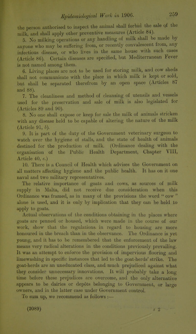 the person authorised to inspect the animal shall forbid the sale qf the milk, and shall apply other preventive measures (Article 84). 5. No milking operations or any handling of milk shall be made by anyone who may be suffering from, or recently convalescent from, any infectious disease, or who lives in the same house with such cases (Article 86). Certain diseases are specified, but Mediterranean Fever is not named among them. 6. Living places are not to be used for storing milk, and cow sheds shall not communicate with the place in which milk is kept or sold, but shall be separated therefrom by an open space (Articles 87 and 88). 7. The cleanliness and method of cleansing of utensils and vessels used for the preservation and sale of milk is also legislated for (Articles 89 and 90). 8. No one shall expose or keep for sale the milk of animals stricken with any disease held to be capable of altering the nature of the milk (Article 91, b). 9. It is part of the duty of the Government veterinary surgeon to watch over the hygiene of stalls, and the state of health of animals destined for the production of milk. (Ordinance dealing with the organisation of the Public Health Department, Chapter VIII, Article 40, e.) 10. There is a Council of Health which advises the Government on all matters affecting hygiene and the public health. It has on it one naval and two military representatives. The relative importance of goats and cows, as sources of milk supply in Malta, did not receive due consideration when this Ordinance was framed, as in many of the provisions the word  cow  alone is used, and it is only by implication that they can be held to apply to goats. Actual observations of the conditions obtaining in the places where goats are penned or housed, which were made in the course of our work, show that the regulations, in regard to housing are more honoured in the breach than in the observance. The Ordinance is yet young, and it has to be remembered that the enforcement of the law means very radical alterations in the conditions previously prevailing. It was an attempt to enforce the provision of impervious flooring and limewashing in specific instances that led to the goat-herds' strike. The goat-herds are an uneducated class, and much prejudiced against what they consider unnecessary innovations. It will probably take a long time before these prejudices are overcome, and the only alternative appears to be dairies or depots belonging to Government, or large owners, and in the latter case under Government control. To sum up, we recommend as follows :— (2089) ,• ■>