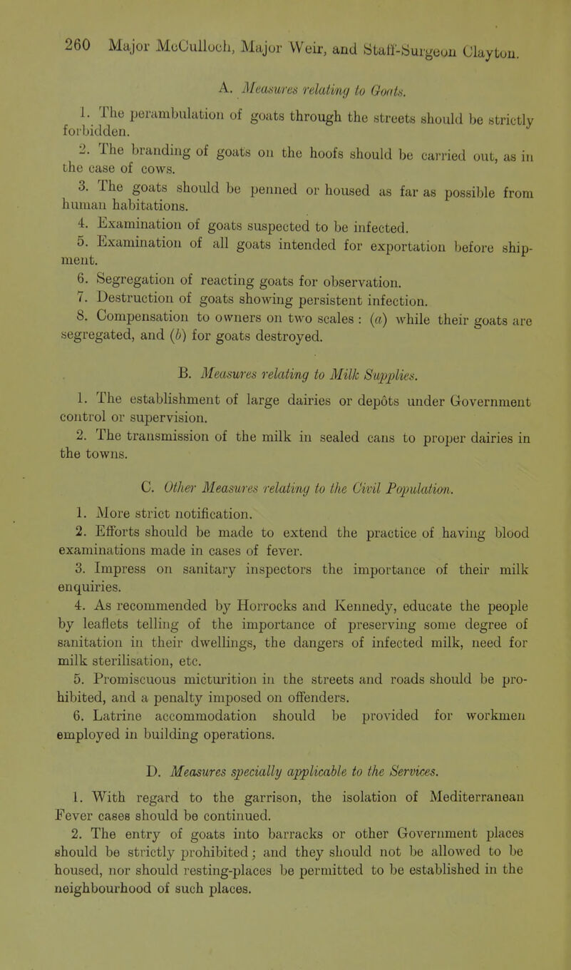 A. Mea&wes relating to Goat 8. 1. The perambulation of goats through the streets should be strictly forbidden. 2. The branding of goats on the hoofs should be carried out, as in the case of cows. 3. The goats should be penned or housed as far as possible from human habitations. 4. Examination of goats suspected to be infected. 5. Examination of all goats intended for exportation before ship- ment. 6. Segregation of reacting goats for observation. 7. Destruction of goats showing persistent infection. 8. Compensation to owners on two scales : (a) while their goats are segregated, and (b) for goats destroyed. B. Measures relating to Milk Supplies. 1. The establishment of large dairies or depots under Government control or supervision. 2. The transmission of the milk in sealed cans to proper dairies in the towns. C. Other Measures relating to the Civil Population. 1. More strict notification. 2. Efforts should be made to extend the practice of having blood examinations made in cases of fever. 3. Impress on sanitary inspectors the importance of their milk enquiries. 4. As recommended by Horrocks and Kennedy, educate the people by leaflets telling of the importance of preserving some degree of sanitation in their dwellings, the dangers of infected milk, need for milk sterilisation, etc. 5. Promiscuous micturition in the streets and roads should be pro- hibited, and a penalty imposed on offenders. 6. Latrine accommodation should be provided for workmen employed in building operations. D. Measures specially applicable to the Services. 1. With regard to the garrison, the isolation of Mediterranean Fever cases should be continued. 2. The entry of goats into barracks or other Government places should be strictly prohibited; and they should not be allowed to be housed, nor should resting-places be permitted to be established in the neighbourhood of such places.