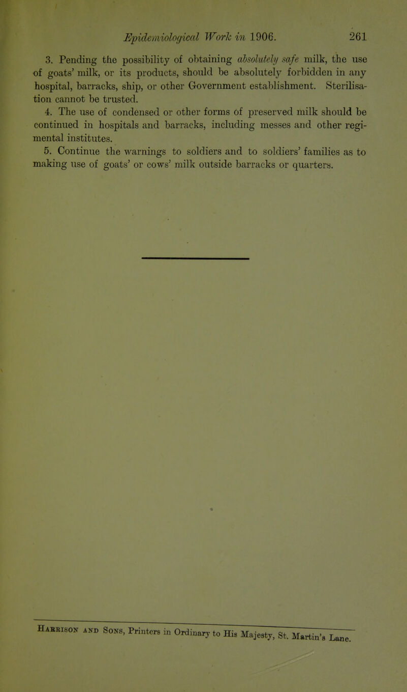 3. Pending the possibility of obtaining absolutely safe milk, the use of goats' milk, or its products, should be absolutely forbidden in any hospital, barracks, ship, or other Government establishment. Sterilisa- tion cannot be trusted. 4. The use of condensed or other forms of preserved milk should be continued in hospitals and barracks, including messes and other regi- mental institutes. 5. Continue the warnings to soldiers and to soldiers' families as to making use of goats' or cows' milk outside barracks or quarters. «