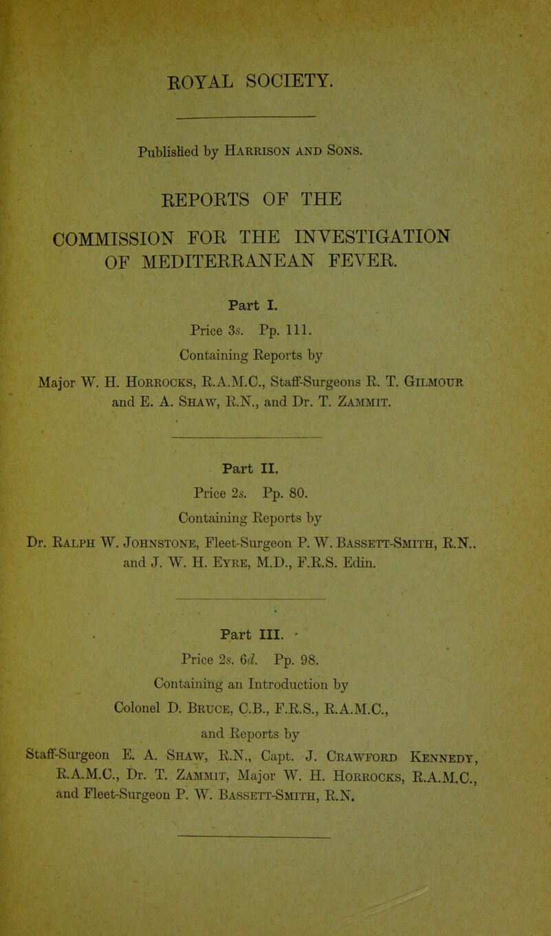 PublisMed by Harrison and Sons. REPORTS OF THE COMMISSION FOR THE INVESTIGATION OF MEDITERRANEAN FEVER. Part I. Price 3s. Pp. 111. Containing Reports by Major W. H. Horrocks, R.A.M.C., Staff-Surgeons R. T. Gilmour and E. A. Shaw, R.N., and Dr. T. Zammit. Part II. Price 2s. Pp. 80. Containing Reports by Dr. Ralph W. Johnstone, Fleet-Surgeon P. W. Bassett-Smith, R.N.. and J. W. H. Eyre, M.D., P.R.S. Edin. Part III. • Price 2s. Qd. Pp. 98. Containing an Introduction by Colonel D. Bruce, C.B., F.R.S., R.A.M.C., and Reports by Staff-Surgeon E. A. Shaw, R.N., Capt. J. Crawford Kennedy, R.A.M.C., Dr. T. Zammit, Major W. H. Horrocks, R.A.M.C., and Fleet-Surgeon P. W. Bassett-Smith, R.N.