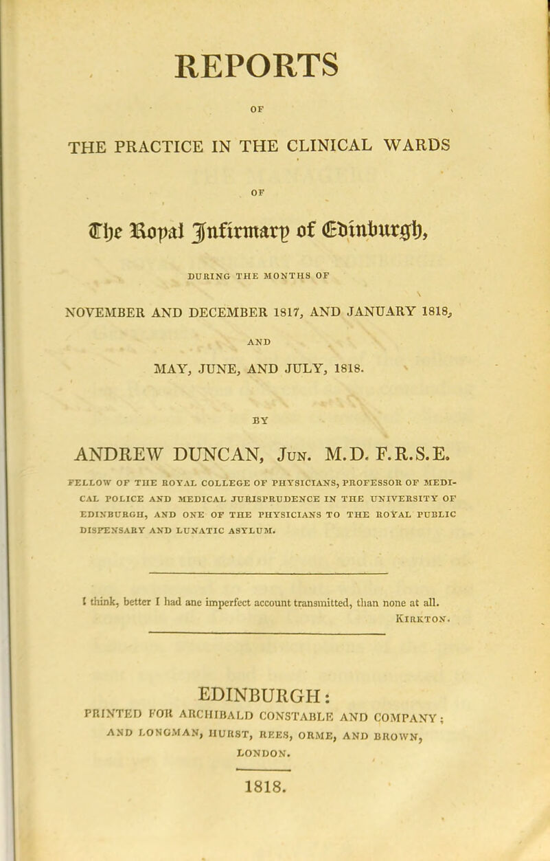 REPORTS OF THE PRACTICE IN THE CLINICAL WARDS OF ari;e Bopd jfnfmnarp of €omtmr0t), DURING THE MONTHS OF NOVEMBER AND DECEMBER 1817, AND JANUARY 1818, AND MAY, JUNE, AND JULY, 1818. BY ANDREW DUNCAN, Jun. M.D. F.R.S.E. FELLOW OF THE ROYAL COLLEGE OF PHYSICIANS, PROFESSOR OF MEDI- CAL POLICE AND MEDICAL JURISPRUDENCE IN THE UNIVERSITY OF EDINBURGH, AND ONE OF THE PHYSICIANS TO THE ROYAL PUBLIC DISPENSARY AND LUNATIC ASYLUM. I think, better I had ane imperfect account transmitted, than none at all. KlRKTON. EDINBURGH: PRINTED FOR ARCHIBALD CONSTABLE AND COMPANY; AND LONGMAN, IIUKST, REES, OR ME, AND BROWN, LONDON. 1818.