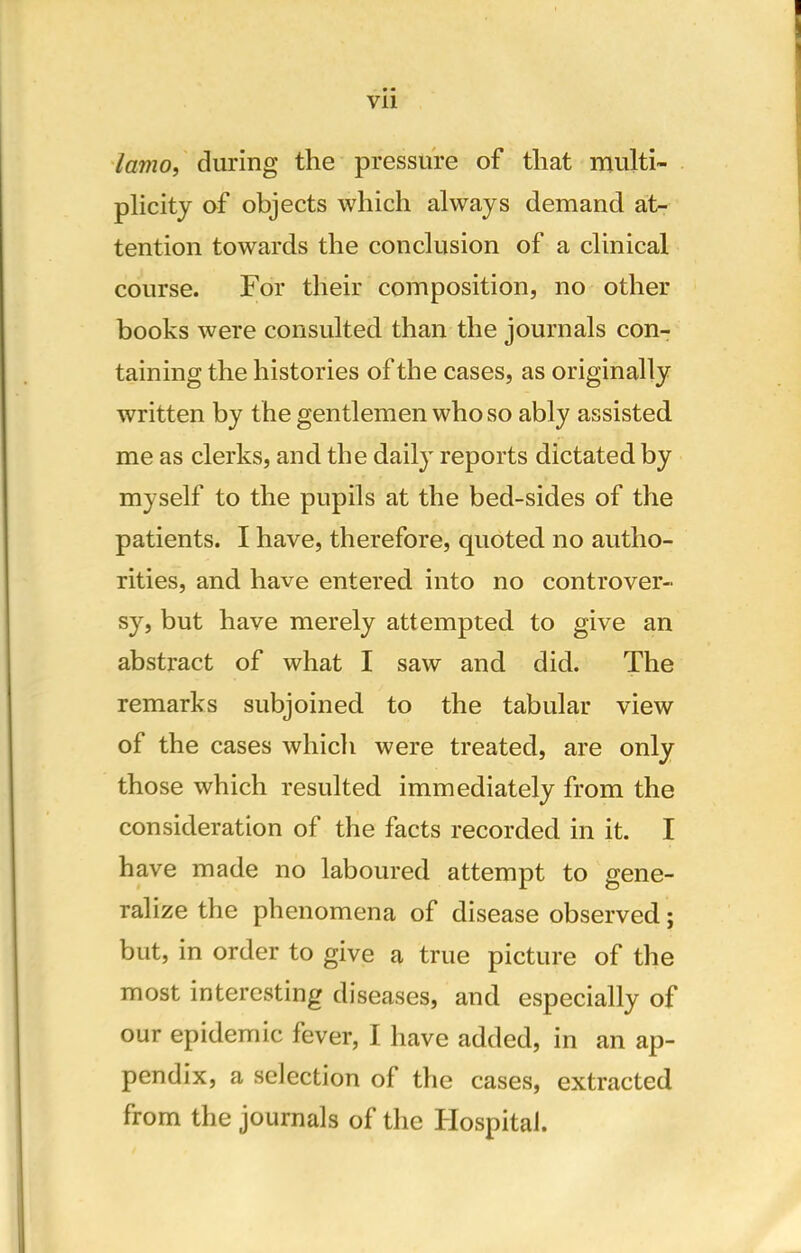 lamo, during the pressure of that multi- plicity of objects which always demand at- tention towards the conclusion of a clinical course. For their composition, no other books were consulted than the journals con- taining the histories of the cases, as originally written by the gentlemen who so ably assisted me as clerks, and the daily reports dictated by myself to the pupils at the bed-sides of the patients. I have, therefore, quoted no autho- rities, and have entered into no controver- sy, but have merely attempted to give an abstract of what I saw and did. The remarks subjoined to the tabular view of the cases which were treated, are only those which resulted immediately from the consideration of the facts recorded in it. I have made no laboured attempt to gene- ralize the phenomena of disease observed; but, in order to give a true picture of the most interesting diseases, and especially of our epidemic fever, I have added, in an ap- pendix, a selection of the cases, extracted from the journals of the Hospital.