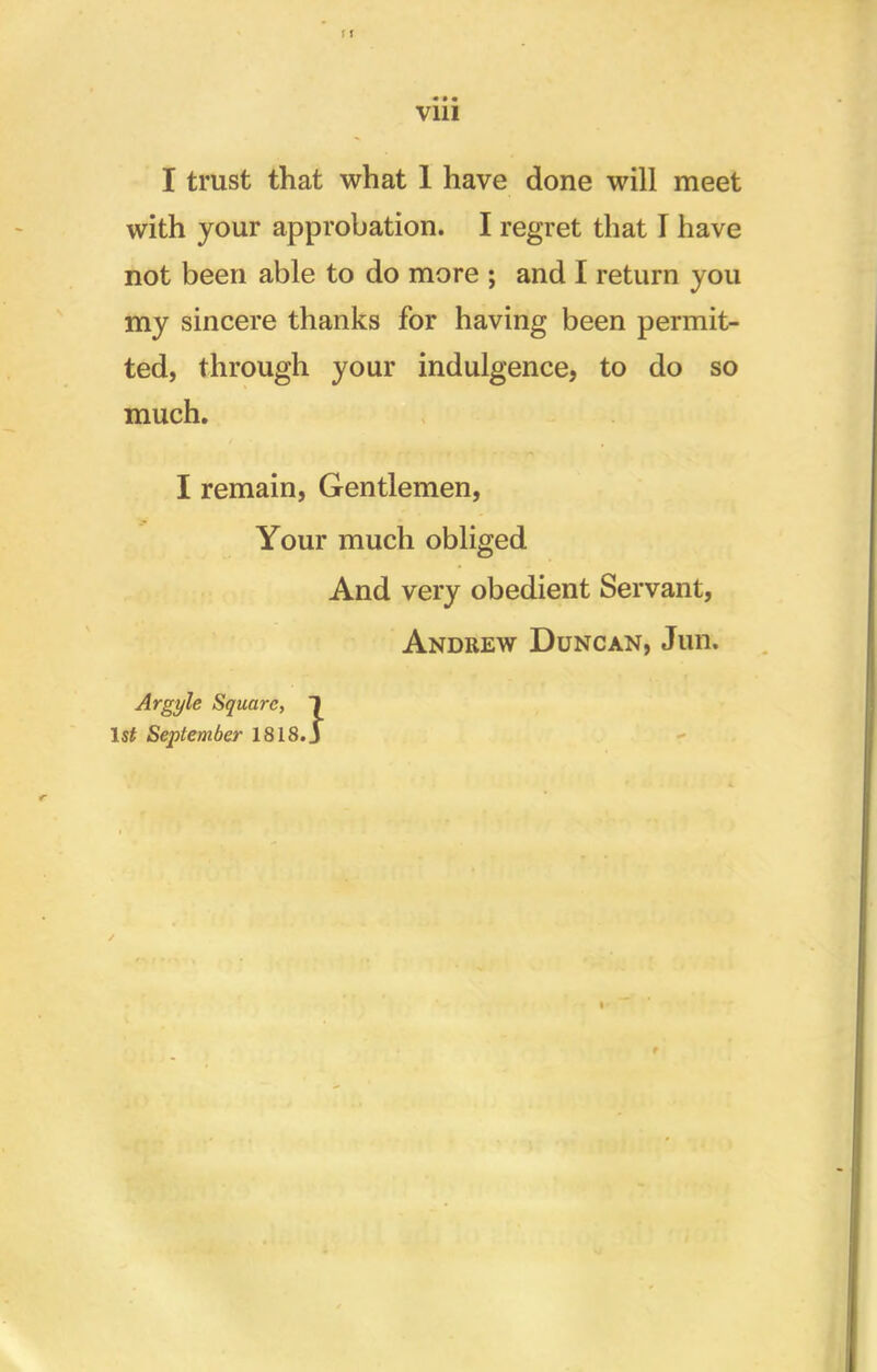 I trust that what 1 have done will meet with your approbation. I regret that I have not been able to do more ; and I return you my sincere thanks for having been permit- ted, through your indulgence, to do so much. I remain, Gentlemen, Your much obliged And very obedient Servant, Andrew Duncan, Jim. Argyle Square, 1 1st September 1818.J