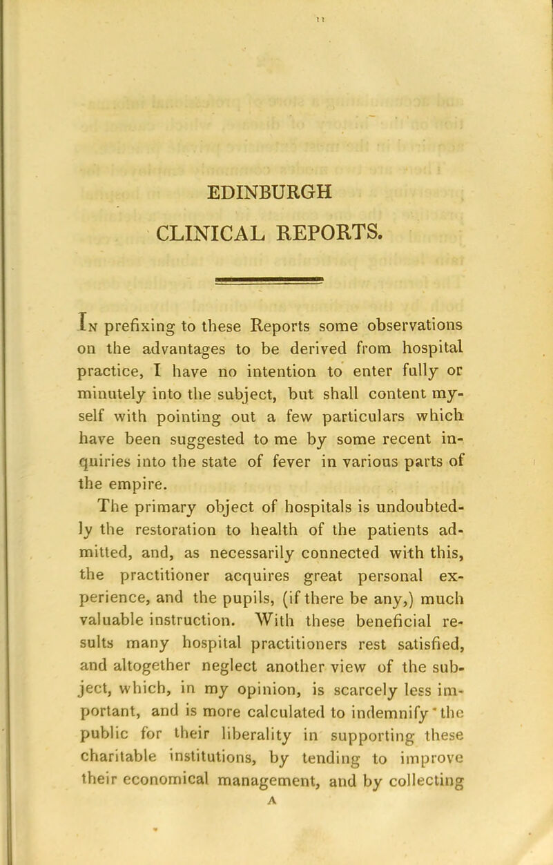 EDINBURGH CLINICAL REPORTS. In prefixing to these Reports some observations on the advantages to be derived from hospital practice, I have no intention to enter fully or minutely into the subject, but shall content my- self with pointing out a few particulars which have been suggested to me by some recent in- quiries into the state of fever in various parts of the empire. The primary object of hospitals is undoubted- ly the restoration to health of the patients ad- mitted, and, as necessarily connected with this, the practitioner acquires great personal ex- perience, and the pupils, (if there be any,) much valuable instruction. With these beneficial re- sults many hospital practitioners rest satisfied, and altogether neglect another view of the sub- ject, which, in my opinion, is scarcely less im- portant, and is more calculated to indemnify * the public for their liberality in supporting these charitable institutions, by tending to improve their economical management, and by collecting A