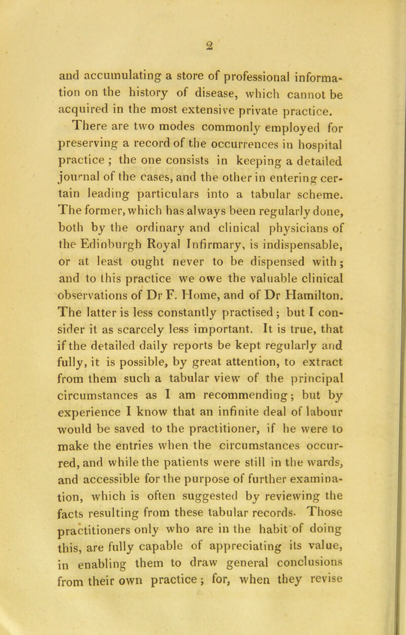 and accumulating a store of professional informa- tion on the history of disease, which cannot be acquired in the most extensive private practice. There are two modes commonly employed for preserving a record of the occurrences in hospital practice ; the one consists in keeping a detailed journal of the cases, and the other in entering cer- tain leading particulars into a tabular scheme. The former, which has always been regularly done, both by the ordinary and clinical physicians of the Edinburgh Royal Infirmary, is indispensable, or at least ought never to be dispensed with; and to this practice we owe the valuable clinical observations of Dr F. Home, and of Dr Hamilton. The latter is less constantly practised; but I con- sider it as scarcely less important. It is true, that if the detailed daily reports be kept regularly and fully, it is possible, by great attention, to extract from them such a tabular view of the principal circumstances as I am recommending; but by experience I know that an infinite deal of labour would be saved to the practitioner, if he were to make the entries when the circumstances occur- red, and while the patients were still in the wards, and accessible for the purpose of further examina- tion, which is often suggested by reviewing the facts resulting from these tabular records. Those practitioners only who are in the habit of doing this, are fully capable of appreciating its value, in enabling them to draw general conclusions from their own practice; for, when they revise