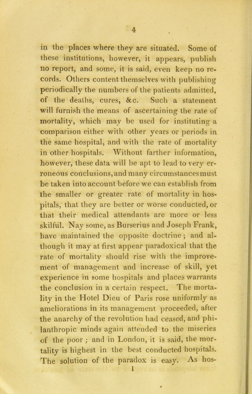 in the places where they are situated. Some of these institutions, however, it appears, publish no report, and some, it is said, even keep no re- cords. Others content themselves with publishing periodically the numbers of the patients admitted, of the deaths, cures, &c. Such a statement will furnish the means of ascertaining the rate of mortality, which may be used for instituting a comparison either with other years or periods in the same hospital, and with the rate of mortality in other hospitals. Without farther information, however, these data will be apt to lead to very er- roneous conclusions,and many circumstancesmust be taken into account before we can establish from the smaller or greater rate of mortality in hos- pitals, that they are better or worse conducted, or that their medical attendants are more or less skilful. Nay some, as Burserius and Joseph Frank, have maintained the opposite doctrine; and al- though it may at first appear paradoxical that the rate of mortality should rise with the improve- ment of management and increase of skill, yet experience in some hospitals and places warrants the conclusion in a certain respect. The morta- lity in the Hotel Dieu of Paris rose uniformly as ameliorations in its management, proceeded, after the anarchy of the revolution had ceased, and phi- lanthropic minds again attended to the miseries of the poor ; and in London, it is said, the mor- tality is highest in the best conducted hospitals. The solution of the paradox is easy. As hos- 1