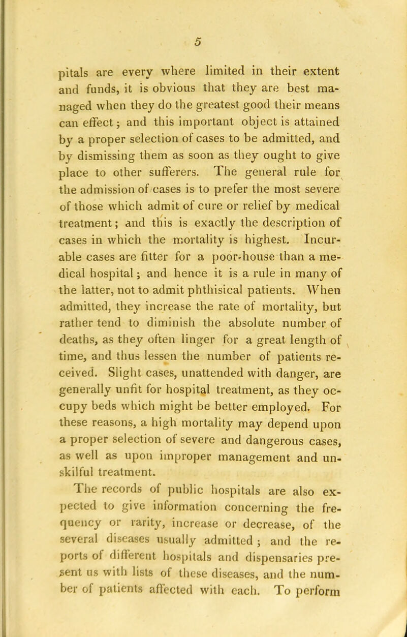 pitals are every where limited in their extent and funds, it is obvious that they are best ma- naged when they do the greatest good their means can effect; and this important object is attained by a proper selection of cases to be admitted, and by dismissing them as soon as they ought to give place to other sufferers. The general rule for the admission of cases is to prefer the most severe of those which admit of cure or relief by medical treatment; and this is exactly the description of cases in which the mortality is highest. Incur- able cases are fitter for a poor-house than a me- dical hospital; and hence it is a rule in many of the latter, not to admit phthisical patients. When admitted, they increase the rate of mortality, but rather tend to diminish the absolute number of deaths, as they often linger for a great length of time, and thus lessen the number of patients re- ceived. Slight cases, unattended with danger, are generally unfit for hospital treatment, as they oc- cupy beds which might be better employed. For these reasons, a high mortality may depend upon a proper selection of severe and dangerous cases, as well as upon improper management and un- skilful treatment. The records of public hospitals are also ex- pected to give information concerning the fre- quency or rarity, increase or decrease, of the several diseases usually admitted ; and the re- ports of different hospitals and dispensaries pre- sent us with lists of these diseases, and the num- ber of patients affected with each. To perform