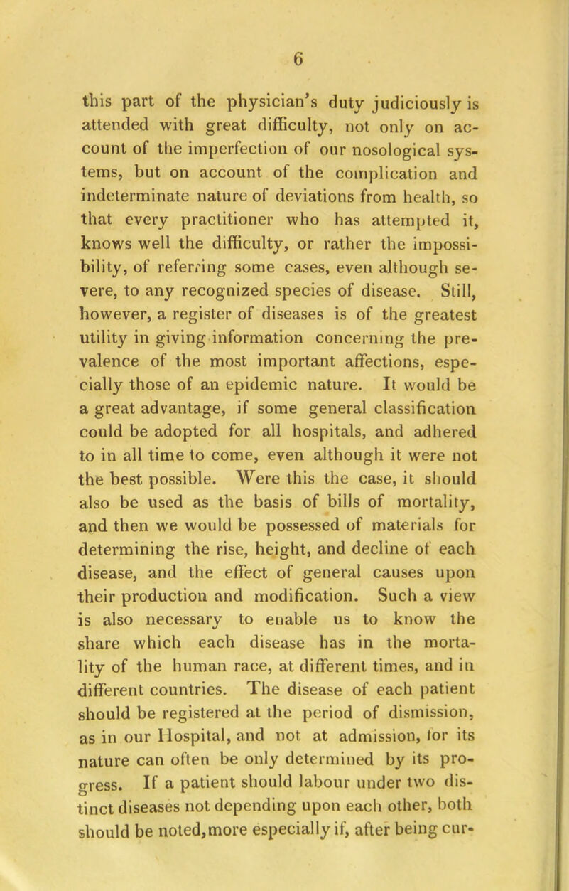 this part of the physician's duty judiciously is attended with great difficulty, not only on ac- count of the imperfection of our nosological sys- tems, but on account of the complication and indeterminate nature of deviations from health, so that every practitioner who has attempted it, knows well the difficulty, or rather the impossi- bility, of referring some cases, even although se- vere, to any recognized species of disease. Still, however, a register of diseases is of the greatest utility in giving information concerning the pre- valence of the most important affections, espe- cially those of an epidemic nature. It would be a great advantage, if some general classification could be adopted for all hospitals, and adhered to in all time to come, even although it were not the best possible. Were this the case, it should also be used as the basis of bills of mortality, and then we would be possessed of materials for determining the rise, height, and decline of each disease, and the effect of general causes upon their production and modification. Such a view is also necessary to enable us to know the share which each disease has in the morta- lity of the human race, at different times, and in different countries. The disease of each patient should be registered at the period of dismission, as in our Hospital, and not at admission, lor its nature can often be only determined by its pro- gress. If a patient should labour under two dis- tinct diseases not depending upon each other, both should be noted,more especially if, after being cur-