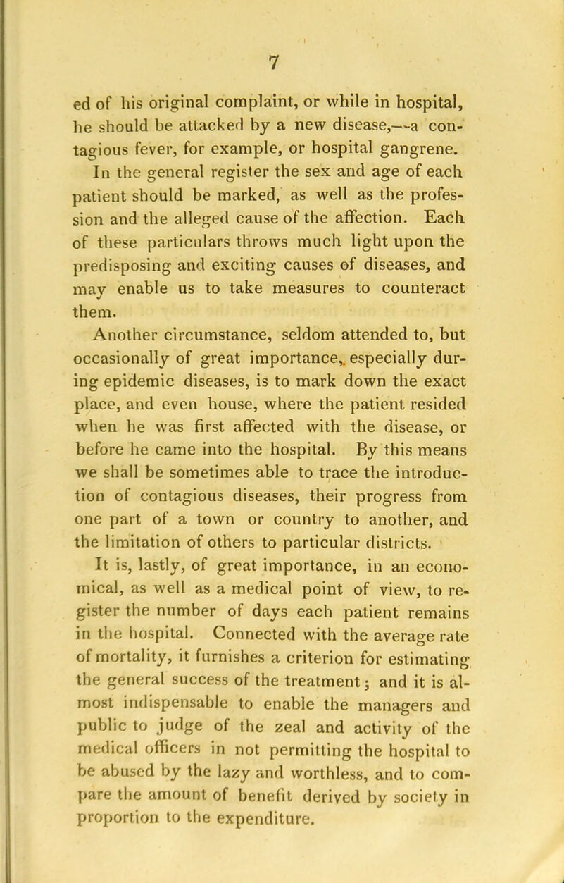 ed of his original complaint, or while in hospital, he should be attacked by a new disease,—a con- tagious fever, for example, or hospital gangrene. In the general register the sex and age of each patient should be marked, as well as the profes- sion and the alleged cause of the affection. Each of these particulars throws much light upon the predisposing and exciting causes of diseases, and may enable us to take measures to counteract them. Another circumstance, seldom attended to, but occasionally of great importance,, especially dur- ing epidemic diseases, is to mark down the exact place, and even house, where the patient resided when he was first affected with the disease, or before he came into the hospital. By this means we shall be sometimes able to trace the introduc- tion of contagious diseases, their progress from one part of a town or country to another, and the limitation of others to particular districts. It is, lastly, of great importance, in an econo- mical, as well as a medical point of view, to re- gister the number of days each patient remains in the hospital. Connected with the average rate of mortality, it furnishes a criterion for estimating the general success of the treatment; and it is al- most indispensable to enable the managers and public to judge of the zeal and activity of the medical officers in not permitting the hospital to be abused by the lazy and worthless, and to com- pare the amount of benefit derived by society in proportion to the expenditure.